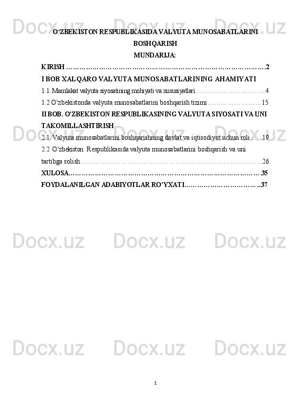 O ZBEKISTON RESPUBLIKASIDA VALYUTA MUNOSABATLARINIʻ
BOSHQARISH
MUNDARIJA:
KIRISH ……………………………………………………………………………….2
I BOB XALQARO VALYUTA MUNOSABATLARINING AHAMIYATI
1.1. Mamlakat valyuta siyosatining mohiyati va xususiyatlari…………………………...4
1.2  O zbekistonda valyuta munosabatlarini boshqarish tizimi……………………15
ʻ
II BOB. O’ZBEKISTON RESPUBLIKASINING VALYUTA SIYOSATI VA UNI 
TAKOMILLASHTIRISH
2.1.  Valyuta munosabatlarini boshqarishning davlat va iqtisodiyot uchun roli…...19
2.2  O’zbekiston   Respublikasida valyuta munosabatlarini boshqarish va uni  
tartibga solish……………………………………………………………………...26
XULOSA…………………………………………………………………………….35
FOYDALANILGAN ADABIYOTLAR RO’YXATI……………………………...37
1 