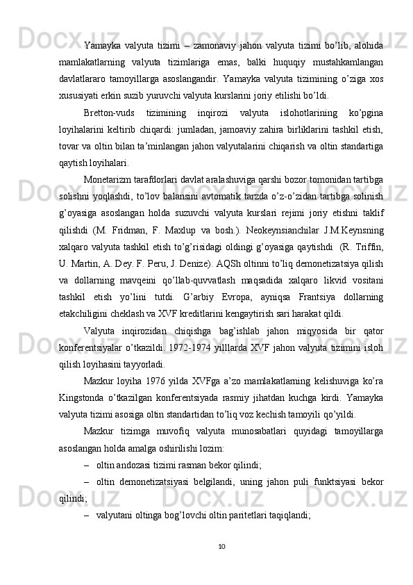 Yamayka   valyuta   tizimi   –   zamonaviy   jahon   valyuta   tizimi   bo’lib,   alohida
mamlakatlarning   valyuta   tizimlariga   emas,   balki   huquqiy   mustahkamlangan
davlatlararo   tamoyillarga   asoslangandir.   Yamayka   valyuta   tizimining   o’ziga   xos
xususiyati erkin suzib yuruvchi valyuta kurslarini joriy etilishi bo’ldi. 
Bretton-vuds   tizimining   inqirozi   valyuta   islohotlarining   ko’pgina
loyihalarini   keltirib   chiqardi:   jumladan,   jamoaviy   zahira   birliklarini   tashkil   etish,
tovar va oltin bilan ta’minlangan jahon valyutalarini chiqarish va oltin standartiga
qaytish loyihalari. 
Monetarizm tarafdorlari davlat aralashuviga qarshi bozor tomonidan tartibga
solishni   yoqlashdi,   to’lov   balansini   avtomatik   tarzda   o’z-o’zidan   tartibga   solinish
g’oyasiga   asoslangan   holda   suzuvchi   valyuta   kurslari   rejimi   joriy   etishni   taklif
qilishdi   (M.   Fridman,   F.   Maxlup   va   bosh. ).   Neokeynsianchilar   J.M.Keynsning
xalqaro valyuta tashkil etish to’g’risidagi  oldingi g’oyasiga qaytishdi     (R. Triffin,
U. Martin, A. Dey. F. Peru, J. Denize) . AQSh oltinni to’liq demonetizatsiya qilish
va   dollarning   mavqeini   qo’llab-quvvatlash   maqsadida   xalqaro   likvid   vositani
tashkil   etish   yo’lini   tutdi.   G’arbiy   Evropa,   ayniqsa   Frantsiya   dollarning
etakchiligini cheklash va XVF kreditlarini kengaytirish sari harakat qildi. 
Valyuta   inqirozidan   chiqishga   bag’ishlab   jahon   miqyosida   bir   qator
konferentsiyalar   o’tkazildi.   1972-1974   yilllarda   XVF   jahon   valyuta   tizimini   isloh
qilish loyihasini tayyorladi. 
Mazkur   loyiha   1976   yilda   XVFga   a’zo   mamlakatlarning   kelishuviga   ko’ra
Kingstonda   o’tkazilgan   konferentsiyada   rasmiy   jihatdan   kuchga   kirdi.   Yamayka
valyuta tizimi asosiga oltin standartidan to’liq voz kechish tamoyili qo’yildi. 
Mazkur   tizimga   muvofiq   valyuta   munosabatlari   quyidagi   tamoyillarga
asoslangan holda amalga oshirilishi lozim:
– oltin  andozasi tizimi  rasman bekor qilindi;
– oltin   demonetizatsiyasi   belgilandi,   uning   jahon   puli   funktsiyasi   bekor
qilindi;
– valyutani oltinga bog’lovchi oltin paritetlari taqiqlandi;
10