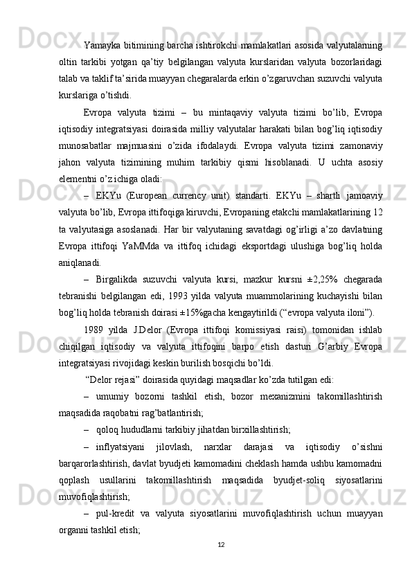 Yamayka bitimining barcha ishtirokchi mamlakatlari asosida valyutalarning
oltin   tarkibi   yotgan   qa’tiy   belgilangan   valyuta   kurslaridan   valyuta   bozorlaridagi
talab va taklif ta’sirida muayyan chegaralarda erkin o’zgaruvchan suzuvchi valyuta
kurslariga o’tishdi. 
Evropa   valyuta   tizimi   –   bu   mintaqaviy   valyuta   tizimi   bo’lib,   Evropa
iqtisodiy   integratsiyasi   doirasida   milliy   valyutalar   harakati   bilan   bog’liq   iqtisodiy
munosabatlar   majmuasini   o’zida   ifodalaydi.   Evropa   valyuta   tizimi   zamonaviy
jahon   valyuta   tizimining   muhim   tarkibiy   qismi   hisoblanadi.   U   uchta   asosiy
elementni o’z ichiga oladi: 
– EKYu   (European   currency   unit)   standarti.   EKYu   –   shartli   jamoaviy
valyuta bo’lib,  Evropa ittifoqiga kiruvchi, Evropaning etakchi mamlakatlarining  12
ta   valyut asiga   asoslanadi.   Har   bir   valyutaning   savatdagi   og’irligi   a’zo   davlatning
Evropa   ittifoqi   YaMMda   va   ittifoq   ichidagi   eksportdagi   ulushiga   bog’liq   holda
aniqlanadi. 
– Birgalikda   suzuvchi   valyuta   kursi,   mazkur   kursni   ±2,25%   chegarada
tebranishi   belgilangan   edi,   1993   yilda   valyuta   muammolarining   kuchayishi   bilan
bog’liq holda tebranish doirasi ±15%gacha kengaytirildi (“evropa valyuta iloni”). 
1989   yilda   J.Delor   (Evropa   ittifoqi   komissiyasi   raisi)   tomonidan   ishlab
chiqilgan   iqtisodiy   va   valyuta   ittifoqini   barpo   etish   dasturi   G’arbiy   Evropa
integratsiyasi rivojidagi keskin burilish bosqichi bo’ldi.
 “Delor rejasi” doirasida quyidagi maqsadlar ko’zda tutilgan edi:
– umumiy   bozorni   tashkil   etish,   bozor   mexanizmini   takomillashtirish
maqsadida raqobatni rag’batlantirish;
– qoloq hududlarni tarkibiy jihatdan birxillashtirish;
– inflyatsiyani   jilovlash,   narxlar   darajasi   va   iqtisodiy   o’sishni
barqarorlashtirish, davlat byudjeti kamomadini cheklash hamda ushbu kamomadni
qoplash   usullarini   takomillashtirish   maqsadida   byudjet-soliq   siyosatlarini
muvofiqlashtirish;
– pul-kredit   va   valyuta   siyosatlarini   muvofiqlashtirish   uchun   muayyan
organni tashkil etish;
12