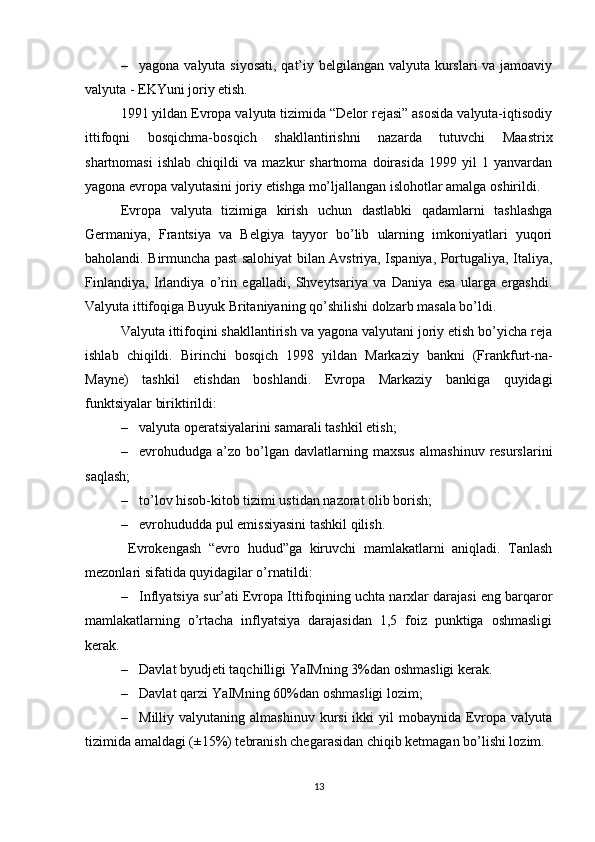 – yagona valyuta siyosati,  qat’iy belgilangan valyuta kurslari va jamoaviy
valyuta - EKYuni joriy etish.    
1991 yildan Evropa valyuta tizimida “Delor rejasi” asosida valyuta-iqtisodiy
ittifoqni   bosqichma-bosqich   shakllantirishni   nazarda   tutuvchi   Maastrix
shartnomasi   ishlab   chiqildi   va   mazkur   shartnoma   doirasida   1999  yil   1  yanvardan
yagona evropa valyutasini joriy etishga mo’ljallangan islohotlar amalga oshirildi. 
Evropa   valyuta   tizimiga   kirish   uchun   dastlabki   qadamlarni   tashlashga
Germaniya,   Frantsiya   va   Belgiya   tayyor   bo’lib   ularning   imkoniyatlari   yuqori
baholandi. Birmuncha past salohiyat bilan Avstriya, Ispaniya, Portugaliya, Italiya,
Finlandiya,   Irlandiya   o’rin   egalladi,   Shveytsariya   va   Daniya   esa   ularga   ergashdi.
Valyuta ittifoqiga Buyuk Britaniyaning qo’shilishi dolzarb masala bo’ldi. 
Valyuta ittifoqini shakllantirish va yagona valyutani joriy etish bo’yicha reja
ishlab   chiqildi.   Birinchi   bos q ich   1998   yildan   Markaziy   bankni   (Frankfurt-na-
Mayne)   t ashkil   etishdan   boshlandi.   Evropa   Markaziy   bankiga   quyidagi
funktsiyalar biriktirildi:
– valyuta operatsiyalarini samarali tashkil etish;
– evrohududga  a’zo   bo’lgan   davlatlarning  maxsus   almashinuv   resurslarini
saqlash;
– to’lov hisob-kitob tizimi ustidan nazorat olib borish;
– evrohududda pul emissiyasini tashkil qilish.
  Evrokengash   “evro   hudud”ga   kiruvchi   mamlakatlarni   aniqladi.   Tanlash
mezonlari sifatida quyidagilar o’rnatildi:
– Inflyatsiya sur’ati Evropa Ittifoqining uchta narxlar darajasi eng barqaror
mamlakatlarning   o’rtacha   inflyatsiya   darajasidan   1,5   foiz   punktiga   oshmasligi
kerak.
– Davlat  byudjeti taqchilligi YaIMning 3%dan oshmasligi kerak.
– Davlat  qarzi  YaIMning  60%dan oshmasligi lozim;
– Milliy valyutaning  almashinuv  kursi   ikki   yil  mobaynida  Evropa  valyuta
tizimida amaldagi (±15%) tebranish chegarasidan chiqib ketmagan bo’lishi lozim. 
13 