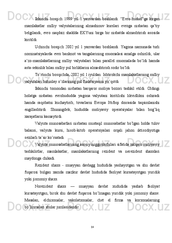 Ikkinchi   bosqich   1999   yil   1   yanvardan   boshlandi.   “Evro   hudud”ga   kirgan
mamlakatlar   milliy   valyutalarining   almashinuv   kurslari   evroga   nisbatan   qa’tiy
belgilandi,   evro   naqdsiz   shaklda   EKYuni   birga   bir   nisbatda   almashtirish   asosida
kiritildi.
Uchinchi   bosqich   2002   yil   1   yanvardan   boshlandi.   Yagona   namunada   turli
nominatsiyalarda   evro   banknot   va   tangalarining  muomalasi   amalga   oshirildi,  ular
a’zo-mamlakatlarning   milliy   valyutalari   bilan   parallel   muomalada   bo’ldi   hamda
asta-sekinlik bilan milliy pul birliklarini almashtirish sodir bo’ldi.
To’rtinchi bosqichda, 2002 yil 1 iyuldan. Ishtirokchi mamlakatlarning milliy
valyutalari butunlay o’zlarining pul funktsiyasini yo’qotdi.
Ikkinchi   tomondan   nisbatan   barqaror   moliya   bozori   tashkil   etildi.   Oldingi
holatga   nisbatan   evrohududda   yagona   valyutani   kiritilishi   likvidlikni   oshiradi
hamda   raqobatni   kuchaytirib,   tovarlarni   Evropa   Ittifoqi   doirasida   taqsimlanishi
engillashtirdi.   Shuningdek,   hududda   moliyaviy   operatsiyalar   bilan   bog’liq
xarajatlarni kamaytirdi. 
Valyuta   munosabatlari   nisbatan   mustaqil   munosabatlar   bo lgan   holda   tulovʼ
balansi,   valyuta   kursi,   hisob-kitob   operatsiyalari   orqali   jahon   iktisodiyotiga
sezilarli ta sir ko rsatadi.	
ʼ ʼ
Valyuta munosabatlarining asosiy iыggirokchilari sifatida xalqaro moliyaviy
tashkilotlar,   mamlakatlar,   mamlakatlarning   rezident   va   nerezident   shaxslari
maydonga chikadi.
Rezident   shaxs   -   muayyan   davlagg   hududida   yashayotgan   va   shu   davlat
fuqarosi   bulgan   xamda   mazkur   davlat   hududida   faoliyat   kursatayotgan   yuridik
yoki jismoniy shaxs.
Norezident   shaxs   —   muayyan   davlat   xududida   yashab   faoliyat
kursatayotgan,   birok   shu   davlat   fuqarosi   bo lmagan   yuridik   yoki   jismoniy   shaxe.	
ʼ
Masalan,   elchixonalar,   vakolatxonalar,   chet   el   firma   va   korxonalarning
bo linmalari shular jumlasidandir.	
ʼ
14