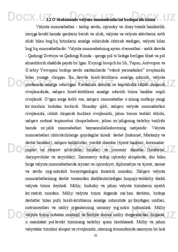 1.2  O zbekistonda valyuta munosabatlarini boshqarish tizimiʻ
Valyuta   munosabatlari   -   tashqi   savdo,   iqtisodiy   va   ilmiy-texnik   hamkorlik,
xorijga kredit hamda qarzlarni berish va olish, valyuta va valyuta aktivlarini sotib
olish   bilan   bog`liq   bitimlarni   amalga   oshirishda   ishtirok   etadigan,   valyuta   bilan
bog`liq munosabatlardir. Valyuta munosabatining ayrim elementlari - antik davrda
- Qadimgi Gretsiya va Qadimgi Rimda - qarzga pul to`lashga berilgan tilxat va pul
almashtirish shaklida paydo bo`lgan. Keyingi bosqich bo`lib, Yapon, Antverpen va
G`arbiy   Yevropani   boshqa   savdo   markazlarida   “veksel   yarmarkalari”   rivojlanishi
bilan   yuzaga   chiqqan.   Bu   davrda   hisob-kitoblarni   amalga   oshirish,   valyuta
yordamida   amalga   oshirilgan.   Feodalizm   davrida   va   kapitalistik   ishlab   chiqarish
rivojlanishida,   xalqaro   hisob-kitoblarni   amalga   oshirish   tizimi   banklar   orqali
rivojlandi.   O`tgan   asrga   kelib   esa,   xalqaro   munosabatlar   o`zining   mutlaqo   yangi
ko`rinishini   boshdan   kechirdi.   Shunday   qilib,   xalqaro   valyuta   munosabatlari
rivojlanishi,   ishlab   chiqarish   kuchlari   rivojlanishi,   jahon   bozori   tashkil   etilishi,
xalqaro   mehnat   taqsimotini   chuqurlashuvi,   jahon   xo`jaligining   tarkibiy   tuzilishi
hamda   xo`jalik   munosabatlari   baynanmilallashuvining   natijasidir.   Valyuta
munosabatlari   ishtirokchilariga   quyidagilar   kiradi:   davlat   (hukumat,   Markaziy   va
davlat banklari), xalqaro tashkilotlar, yuridik shaxslar (tijorat banklari, korxonalar:
import   va   eksport   qiluvchilar,   birjalar)   va   jismoniy   shaxslar   (brokerlar,
chayqovchilar   va   sayyohlar).   Zamonaviy   tashqi   iqtisodiy   aloqalarda,   shu   bilan
birga valyuta munosabatlarida siyosat va iqtisodiyot, diplomatiya va tijorat, sanoat
va   savdo   uyg`unlashib   borayotganligini   kuzatish   mumkin.   Xalqaro   valyuta
munosabatlarining   davlat   tomonidan   shakllantiriladigan   huquqiy-tashkiliy   shakli
valyuta   tizimi   deyiladi.   Milliy,   hududiy   va   jahon   valyuta   tizimlarini   ajratib
ko`rsatish   mumkin.   Milliy   valyuta   tizimi   deganda   ma`lum   davlatni,   boshqa
davlatlar   bilan   pulli   hisob-kitoblarini   amalga   oshirishda   qo`llaydigan   usullari,
instrumentlari   va   milliy   organlarining   umumiy   yig`indisi   tushuniladi.   Milliy
valyuta tizimi nisbatan mustaqil va faoliyat doirasi milliy chegaralardan chiqsada,
u   mamlakat   pul-kredit   tizimining   tarkibiy   qismi   hisoblanadi.   Milliy   va   jahon
valyutalar tizimlari aloqasi va rivojlanishi, ularning elementlarida namoyon bo`ladi
15