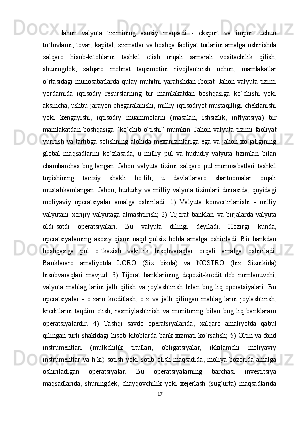 Jahon   valyuta   tizimining   asosiy   maqsadi   -   eksport   va   import   uchun
to`lovlarni, tovar, kapital, xizmatlar va boshqa faoliyat turlarini amalga oshirishda
xalqaro   hisob-kitoblarni   tashkil   etish   orqali   samarali   vositachilik   qilish,
shuningdek,   xalqaro   mehnat   taqsimotini   rivojlantirish   uchun,   mamlakatlar
o`rtasidagi munosabatlarda qulay muhitni yaratishdan iborat. Jahon valyuta tizimi
yordamida   iqtisodiy   resurslarning   bir   mamlakatdan   boshqasiga   ko`chishi   yoki
aksincha, ushbu jarayon chegaralanishi, milliy iqtisodiyot mustaqilligi cheklanishi
yoki   kengayishi,   iqtisodiy   muammolarni   (masalan,   ishsizlik,   inflyatsiya)   bir
mamlakatdan  boshqasiga  “ko`chib  o`tishi”  mumkin. Jahon   valyuta tizimi   faoliyat
yuritish va tartibga solishning alohida mexanizmlariga ega va jahon xo`jaligining
global   maqsadlarini   ko`zlasada,   u   milliy   pul   va   hududiy   valyuta   tizimlari   bilan
chambarchas   bog`langan.   Jahon   valyuta   tizimi   xalqaro   pul   munosabatlari   tashkil
topishining   tarixiy   shakli   bo`lib,   u   davlatlararo   shartnomalar   orqali
mustahkamlangan.   Jahon,   hududiy   va   milliy   valyuta   tizimlari   doirasida,   quyidagi
moliyaviy   operatsiyalar   amalga   oshiriladi:   1)   Valyuta   konvertirlanishi   -   milliy
valyutani   xorijiy   valyutaga   almashtirish;   2)   Tijorat   banklari   va   birjalarda   valyuta
oldi-sotdi   operatsiyalari.   Bu   valyuta   dilingi   deyiladi.   Hozirgi   kunda,
operatsiyalarning   asosiy   qismi   naqd   pulsiz   holda   amalga   oshiriladi.   Bir   bankdan
boshqasiga   pul   o`tkazish   vakillik   hisobvaraqlar   orqali   amalga   oshiriladi.
Banklararo   amaliyotda   LORO   (Siz   bizda)   va   NOSTRO   (biz   Siznikida)
hisobvaraqlari   mavjud.   3)   Tijorat   banklarining   depozit-kredit   deb   nomlanuvchi,
valyuta   mablag`larini   jalb   qilish   va   joylashtirish   bilan   bog`liq   operatsiyalari.   Bu
operatsiyalar   -   o`zaro   kreditlash,   o`z   va   jalb   qilingan   mablag`larni   joylashtirish,
kreditlarni   taqdim   etish,   rasmiylashtirish   va   monitoring   bilan   bog`liq   banklararo
operatsiyalardir.   4)   Tashqi   savdo   operatsiyalarida,   xalqaro   amaliyotda   qabul
qilingan turli shakldagi hisob-kitoblarda bank xizmati ko`rsatish; 5) Oltin va fond
instrumentlari   (mulkchilik   titullari,   obligatsiyalar,   ikkilamchi   moliyaviy
instrumentlar   va   h.k.)   sotish   yoki   sotib   olish   maqsadida,   moliya   bozorida   amalga
oshiriladigan   operatsiyalar.   Bu   operatsiyalarning   barchasi   investitsiya
maqsadlarida,   shuningdek,   chayqovchilik   yoki   xejerlash   (sug`urta)   maqsadlarida
17