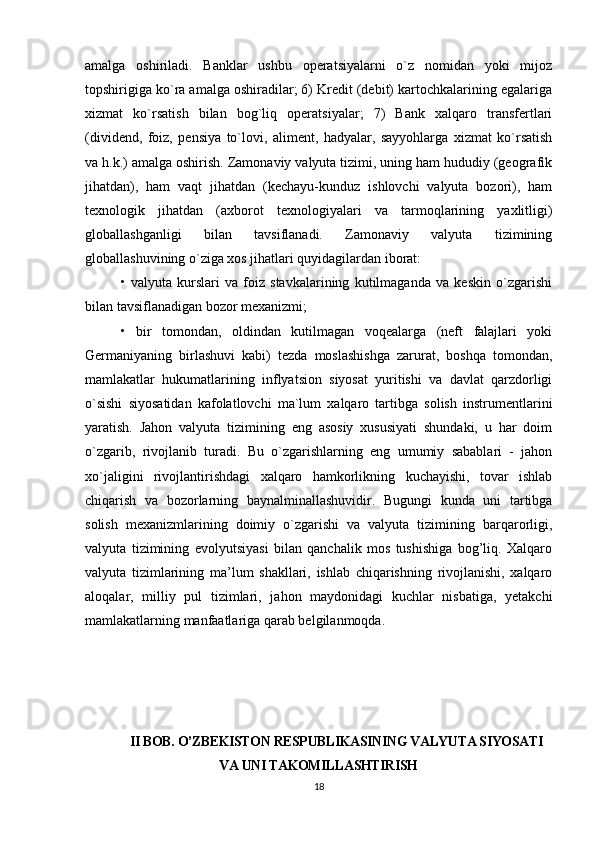 amalga   oshiriladi.   Banklar   ushbu   operatsiyalarni   o`z   nomidan   yoki   mijoz
topshirigiga ko`ra amalga oshiradilar; 6) Kredit (debit) kartochkalarining egalariga
xizmat   ko`rsatish   bilan   bog`liq   operatsiyalar;   7)   Bank   xalqaro   transfertlari
(dividend,   foiz,   pensiya   to`lovi,   aliment,   hadyalar,   sayyohlarga   xizmat   ko`rsatish
va h.k.) amalga oshirish. Zamonaviy valyuta tizimi, uning ham hududiy (geografik
jihatdan),   ham   vaqt   jihatdan   (kechayu-kunduz   ishlovchi   valyuta   bozori),   ham
texnologik   jihatdan   (axborot   texnologiyalari   va   tarmoqlarining   yaxlitligi)
globallashganligi   bilan   tavsiflanadi.   Zamonaviy   valyuta   tizimining
globallashuvining o`ziga xos jihatlari quyidagilardan iborat: 
•   valyuta   kurslari   va   foiz   stavkalarining   kutilmaganda   va   keskin   o`zgarishi
bilan tavsiflanadigan bozor mexanizmi; 
•   bir   tomondan,   oldindan   kutilmagan   voqealarga   (neft   falajlari   yoki
Germaniyaning   birlashuvi   kabi)   tezda   moslashishga   zarurat,   boshqa   tomondan,
mamlakatlar   hukumatlarining   inflyatsion   siyosat   yuritishi   va   davlat   qarzdorligi
o`sishi   siyosatidan   kafolatlovchi   ma`lum   xalqaro   tartibga   solish   instrumentlarini
yaratish.   Jahon   valyuta   tizimining   eng   asosiy   xususiyati   shundaki,   u   har   doim
o`zgarib,   rivojlanib   turadi.   Bu   o`zgarishlarning   eng   umumiy   sabablari   -   jahon
xo`jaligini   rivojlantirishdagi   xalqaro   hamkorlikning   kuchayishi,   tovar   ishlab
chiqarish   va   bozorlarning   baynalminallashuvidir.   Bugungi   kunda   uni   tartibga
solish   mexanizmlarining   doimiy   o`zgarishi   va   valyuta   tizimining   barqarorligi,
valyuta   tizimining   evolyutsiyasi   bilan   qanchalik   mos   tushishiga   bog’liq.   Xalqaro
valyuta   tizimlarining   ma’lum   shakllari,   ishlab   chiqarishning   rivojlanishi,   xalqaro
aloqalar,   milliy   pul   tizimlari,   jahon   maydonidagi   kuchlar   nisbatiga,   yetakchi
mamlakatlarning manfaatlariga qarab belgilanmoqda.
II BOB. O’ZBEKISTON RESPUBLIKASINING VALYUTA SIYOSATI
VA UNI TAKOMILLASHTIRISH
18 