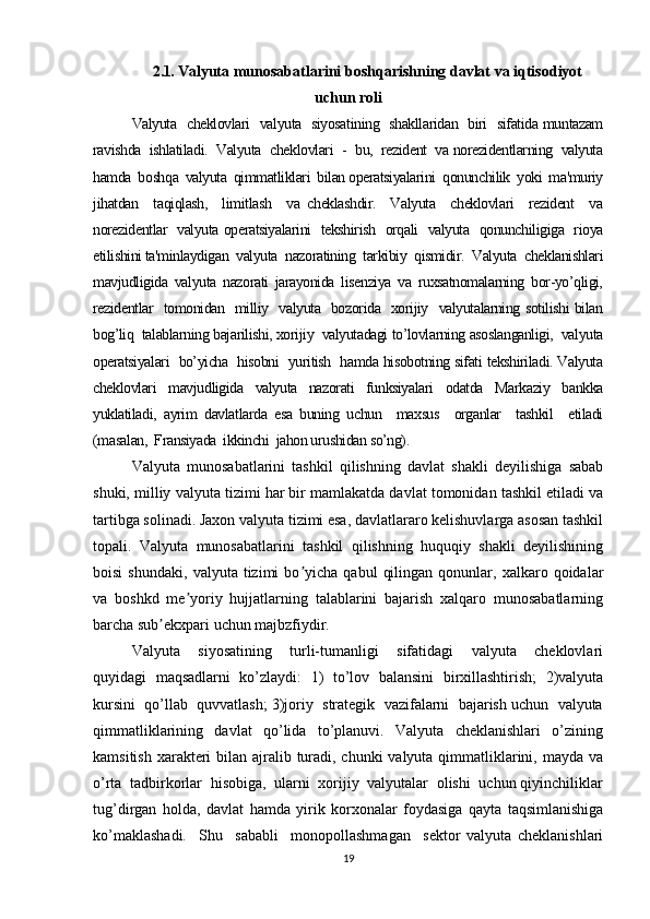 2.1.  Valyuta munosabatlarini boshqarishning davlat va iqtisodiyot
uchun roli
Valyuta   cheklovlari   valyuta   siyosatining   shakllaridan   biri   sifatida muntazam
ravishda  ishlatiladi.  Valyuta  cheklovlari  -  bu,  rezident  va norezidentlarning  valyuta
hamda  boshqa  valyuta  qimmatliklari  bilan operatsiyalarini  qonunchilik  yoki  ma'muriy
jihatdan     taqiqlash,     limitlash     va   cheklashdir.     Valyuta     cheklovlari     rezident     va
norezidentlar   valyuta operatsiyalarini   tekshirish   orqali   valyuta   qonunchiligiga   rioya
etilishini ta'minlaydigan  valyuta  nazoratining  tarkibiy  qismidir.  Valyuta  cheklanishlari
mavjudligida  valyuta  nazorati  jarayonida  lisenziya  va  ruxsatnomalarning  bor-yo’qligi,
rezidentlar   tomonidan   milliy   valyuta   bozorida   xorijiy   valyutalarning sotilishi bilan
bog’liq  talablarning bajarilishi, xorijiy  valyutadagi to’lovlarning asoslanganligi,  valyuta
operatsiyalari  bo’yicha  hisobni   yuritish   hamda hisobotning sifati tekshiriladi. Valyuta
cheklovlari   mavjudligida   valyuta   nazorati   funksiyalari   odatda   Markaziy   bankka
yuklatiladi,   ayrim   davlatlarda   esa   buning   uchun     maxsus     organlar     tashkil     etiladi
(masalan,  Fransiyada  ikkinchi  jahon urushidan so’ng).  
Valyuta   munosabatlarini   tashkil   qilishning   davlat   shakli   deyilishiga   sabab
shuki, milliy valyuta tizimi har bir mamlakatda davlat tomonidan tashkil etiladi va
tartibga solinadi. Jaxon valyuta tizimi esa, davlatlararo kelishuvlarga asosan tashkil
topali.   Valyuta   munosabatlarini   tashkil   qilishning   huquqiy   shakli   deyilishining
boisi   shundaki,   valyuta  tizimi   bo yicha   qabul   qilingan   qonunlar,  xalkaro  qoidalarʼ
va   boshkd   me yoriy   hujjatlarning   talablarini   bajarish   xalqaro   munosabatlarning	
ʼ
barcha sub ekxpari uchun majbzfiydir.	
ʼ
Valyuta     siyosatining     turli-tumanligi     sifatidagi     valyuta     cheklovlari
quyidagi   maqsadlarni  ko’zlaydi:   1)  to’lov   balansini  birxillashtirish;  2)valyuta
kursini  qo’llab  quvvatlash; 3)joriy  strategik  vazifalarni  bajarish uchun  valyuta
qimmatliklarining     davlat     qo’lida     to’planuvi.     Valyuta     cheklanishlari     o’zining
kamsitish xarakteri bilan ajralib turadi, chunki valyuta qimmatliklarini, mayda va
o’rta  tadbirkorlar  hisobiga,  ularni  xorijiy  valyutalar  olishi  uchun qiyinchiliklar
tug’dirgan   holda,   davlat   hamda   yirik   korxonalar   foydasiga   qayta   taqsimlanishiga
ko’maklashadi.     Shu     sababli     monopollashmagan     sektor   valyuta   cheklanishlari
19