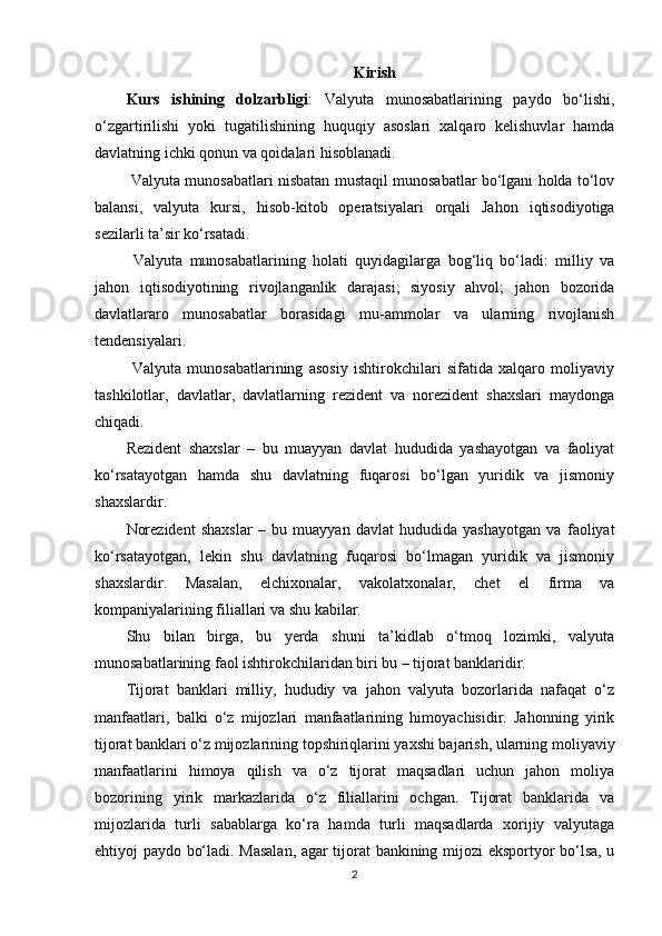 Kirish
Kurs   ishining   dolzarbligi :   Valyuta   munosabatlarining   paydo   bo‘lishi,
o‘zgartirilishi   yoki   tugatilishining   huquqiy   asoslari   xalqaro   kelishuvlar   hamda
davlatning ichki qonun va qoidalari hisoblanadi.
 Valyuta munosabatlari nisbatan mustaqil munosabatlar bo‘lgani holda to‘lov
balansi,   valyuta   kursi,   hisob-kitob   operatsiyalari   orqali   Jahon   iqtisodiyotiga
sezilarli ta’sir ko‘rsatadi.
  Valyuta   munosabatlarining   holati   quyidagilarga   bog‘liq   bo‘ladi:   milliy   va
jahon   iqtisodiyotining   rivojlanganlik   darajasi;   siyosiy   ahvol;   jahon   bozorida
davlatlararo   munosabatlar   borasidagi   mu-ammolar   va   ularning   rivojlanish
tendensiyalari.
  Valyuta   munosabatlarining   asosiy   ishtirokchilari   sifatida   xalqaro   moliyaviy
tashkilotlar,   davlatlar,   davlatlarning   rezident   va   norezident   shaxslari   maydonga
chiqadi.
Rezident   shaxslar   –   bu   muayyan   davlat   hududida   yashayotgan   va   faoliyat
ko‘rsatayotgan   hamda   shu   davlatning   fuqarosi   bo‘lgan   yuridik   va   jismoniy
shaxslardir.
Norezident   shaxslar   –   bu   muayyan   davlat   hududida   yashayotgan   va   faoliyat
ko‘rsatayotgan,   lekin   shu   davlatning   fuqarosi   bo‘lmagan   yuridik   va   jismoniy
shaxslardir.   Masalan,   elchixonalar,   vakolatxonalar,   chet   el   firma   va
kompaniyalarining filiallari va shu kabilar.
Shu   bilan   birga,   bu   yerda   shuni   ta’kidlab   o‘tmoq   lozimki,   valyuta
munosabatlarining faol ishtirokchilaridan biri bu – tijorat banklaridir.
Tijorat   banklari   milliy,   hududiy   va   jahon   valyuta   bozorlarida   nafaqat   o‘z
manfaatlari,   balki   o‘z   mijozlari   manfaatlarining   himoyachisidir.   Jahonning   yirik
tijorat banklari o‘z mijozlarining topshiriqlarini yaxshi bajarish, ularning moliyaviy
manfaatlarini   himoya   qilish   va   o‘z   tijorat   maqsadlari   uchun   jahon   moliya
bozorining   yirik   markazlarida   o‘z   filiallarini   ochgan.   Tijorat   banklarida   va
mijozlarida   turli   sabablarga   ko‘ra   hamda   turli   maqsadlarda   xorijiy   valyutaga
ehtiyoj paydo bo‘ladi. Masalan, agar tijorat bankining mijozi eksportyor bo‘lsa, u
2
