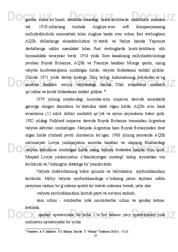 guruhi   a'zosi bo’lmish   davlatlar orasidagi   hisob-kitoblarda   ishlatilishi   mumkin
edi.     1950-yillarning     boshida     Angliya-eron     neft     kompaniyasining
milliylashtirilishi   munosabati   bilan   Angliya   banki   eron   uchun   funt   sterlinglarni
AQSh     dollarlariga     almashtirilishini     to’xtatdi     va     Italiya     hamda     Yaponiya
davlatlariga     ushbu     mamlakat     bilan     funt     sterlinglarda     hisob-kitoblarni     olib
bormaslikka   tavsiyalar   berdi.   1956   yilda   Sues   kanalining   milliylashtirilishiga
javoban   Buyuk   Britaniya,   AQSh   va   Fransiya   banklari   Misrga   qarshi,   uning
valyuta   hisobvaraqlarini   muzlatgan   holda,   valyuta   blokadasini   tashkil   qildilar.
Chilida  1971  yilda  davlat  boshiga  Xalq  birligi  hukumatining  kelishidan so’ng
amerika     banklari     xorijiy     valyutadagi     barcha     Chili     avuarlarini     muzlatib
qo’ydilar va kredit blokadasini tashkil qildilar.  8
1979     yilning     noyabridagi     Amerika-eron     mojarosi     davrida     amerikalik
garovga  olingan  shaxslarni  bo’shatishni  talab  etgan  holda,  AQSh  eron  bank
avuarlarini   (12   mlrd.   dollar)   muzlatib   qo’ydi   va   ayrim   zayomlarni   bekor   qildi.
1982   yildagi   Folklend   mojarosi   davrida   Buyuk   Britaniya   tomonidan   Argentina
valyuta   aktivlari   muzlatilgan.   Natijada   Argentina   ham   Buyuk   Britaniyadan   ibrat
olgan   holda   o'xshash   javob   choralarini   ko’rgan.   1986   yilning   yanvarida   AQSh
ma'muriyati   Liviya   jumhuriyatini    amerika   banklari   va   ularning   filiallaridagi
valyuta   aktivlarini   muzlatgan   holda   uning   valyuta   blokadasi   haqida   e'lon   qildi.
Maqsad   Liviya   jumhuriyatini   o’tkazilayotgan   mustaqil   tashqi   siyosatdan   voz
kechtirish va Vashington diktatiga bo’ysundirishdir.
Valyuta   cheklovlarining   bekor   qilinishi   va   valyutalarni     ayirboshlanishini
kiritilishi.     Milliy     valyuta     ayirboshlanishiga     o’tishning     jahon     tajribasi     ushbu
jarayonni muhim bo’g’inlarini ajratib ko’rsatish imkonini beradi, ya'ni ular: 
-valyuta ayirboshlanishini kiritish payti va sur'atini tanlash;
-kim   uchun   -   rezidentlar   yoki   norezidentlar   uchun   va   qanday   ketma-
ketlikda;
 -qanday  operatsiyalar  bo’yicha  -  to’lov  balansi  joriy  operatsiyalari  yoki
moliyaviy operatsiyalar bo’yicha.
8
  Vahobov. A.V, Malikov. T.S: Moliya. Darslik. T: “Noshir” Toshkent 2018-y. -711 b.
22
