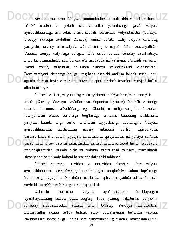 Birinchi  muammo.  Valyuta  munosabatlari  tarixida  ikki  model  ma'lum  -
"shok"     modeli     va     yetarli     shart-sharoitlar     yaratilishiga     qarab     valyuta
ayirboshlanishiga   asta-sekin   o’tish   modeli.   Birinchisi   volyuntaristik   (Turkiya,
Sharqiy  Yevropa  davlatlari,  Rossiya)  variant  bo’lib,  milliy  valyuta  kursining
pasayishi,     rasmiy   oltin-valyuta     zahiralarining   kamayishi     bilan     xususiyatlidir.
Chunki,   xorijiy   valyutaga   bo’lgan   talab   oshib   boradi.   Bunday   devalvatsiya
importni   qimmatlashtiradi,   bu   esa   o’z   navbatida   inflyatsiyani   o’stiradi   va   tashqi
qarzni     xorijiy     valyutada     to’lashda     valyuta     yo’qotishlarni     kuchaytiradi.
Devalvatsiyani   eksportga   bo’lgan   rag’batlantiruvchi   omiliga   kelsak,   ushbu   omil
agarda   shunga   loyiq   eksport   qilinuvchi   raqobatbardosh   tovarlar     mavjud   bo’lsa
albatta ishlaydi. 
Ikkinchi variant, valyutaning erkin ayirboshlanishiga bosqichma-bosqich 
o’tish   (G’arbiy   Yevropa   davlatlari   va   Yaponiya   tajribasi)   "shok"li   variantga
nisbatan   birmuncha   afzalliklarga   ega.   Chunki,    u   milliy   va   jahon   bozorlari
faoliyatlarini     o’zaro     bir-biriga     bog’lashga,     xususan     bahoning     shakllanish
jarayoni     hamda     unga     turtki     omillarini     tayyorlashga     asoslangan.     Valyuta
ayirboshlanishini     kiritishning     asosiy     sabablari     bo’lib,     iqtisodiyotni
barqarorlashtirish,   davlat   byudjeti   kamomadini   qisqartirish,   inflyatsiya   sur'atini
pasaytirish,   to’lov   balansi   kamomadini   kamaytirish,   mamlakat   tashqi   faoliyatini
muvofiqlashtirish,   rasmiy   oltin   va   valyuta   zahiralarini   to’plash,   mamlakatda
siyosiy hamda ijtimoiy holatni barqarorlashtirish hisoblanadi.
Ikkinchi     muammo,     rezident     va     norezident     shaxslar     uchun     valyuta
ayirboshlanishini     kiritilishining     ketma-ketligini     aniqlashdir.     Jahon     tajribasiga
ko’ra,   teng   huquqli   hamkorlikdan   manfaatdor   qilish   maqsadida   odatda   birinchi
navbatda xorijlik hamkorlarga e'tibor qaratiladi. 
Uchinchi     muammo,     valyuta     ayirboshlanishi     kiritilayotgan
operatsiyalarning     tanlovi     bilan     bog’liq.     1958     yilning     dekabrida,     ob’yektiv
iqtisodiy     shart-sharoitlar     etilishi     bilan,     G’arbiy     Yevropa     mamlakatlari
norezidentlar     uchun     to’lov     balansi     joriy     operatsiyalari     bo’yicha     valyuta
cheklovlarini   bekor   qilgan   holda,   o’z     valyutalarining   qisman     ayirboshlanishini
23