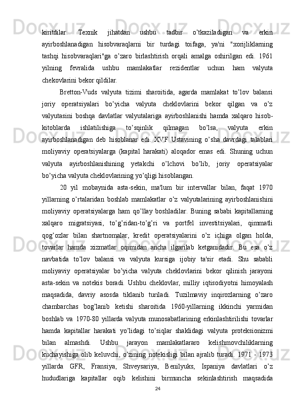 kiritdilar.     Texnik     jihatdan     ushbu     tadbir     o’tkaziladigan     va     erkin
ayirboshlanadigan     hisobvaraqlarni     bir     turdagi     toifaga,     ya'ni     "xorijliklarning
tashqi   hisobvaraqlari"ga   o’zaro   birlashtirish   orqali   amalga   oshirilgan   edi.   1961
yilning     fevralida     ushbu     mamlakatlar     rezidentlar     uchun     ham     valyuta
chekovlarini bekor qildilar.
Bretton-Vuds  valyuta  tizimi  sharoitida,  agarda  mamlakat  to’lov  balansi
joriy     operatsiyalari     bo’yicha     valyuta     cheklovlarini     bekor     qilgan     va     o’z
valyutasini   boshqa   davlatlar   valyutalariga   ayirboshlanishi   hamda   xalqaro   hisob-
kitoblarda     ishlatilishiga     to’sqinlik     qilmagan     bo’lsa,     valyuta     erkin
ayirboshlanadigan   deb   hisoblanar   edi.   XVF   Ustavining   o’sha   davrdagi   talablari
moliyaviy   operatsiyalarga   (kapital   harakati)   aloqador   emas   edi.   Shuning   uchun
valyuta     ayirboshlanishining     yetakchi     o’lchovi     bo’lib,     joriy     operatsiyalar
bo’yicha valyuta cheklovlarining yo’qligi hisoblangan.  
20   yil   mobaynida   asta-sekin,   ma'lum   bir   intervallar   bilan,   faqat   1970
yillarning   o’rtalaridan   boshlab   mamlakatlar   o’z   valyutalarining   ayirboshlanishini
moliyaviy   operatsiyalarga   ham   qo’llay   boshladilar.   Buning   sababi   kapitallarning
xalqaro     migratsiyasi,     to’g’ridan-to’g’ri     va     portfel     investitsiyalari,     qimmatli
qog’ozlar   bilan   shartnomalar,   kredit   operatsiyalarini   o’z   ichiga   olgan   holda,
tovarlar  hamda  xizmatlar  oqimidan  ancha  ilgarilab  ketganidadir.  Bu  esa  o’z
navbatida   to’lov   balansi   va   valyuta   kursiga   ijobiy   ta'sir   etadi.   Shu   sababli
moliyaviy  operatsiyalar  bo’yicha  valyuta  cheklovlarini  bekor  qilinish  jarayoni
asta-sekin   va   notekis   boradi.   Ushbu   cheklovlar,   milliy   iqtisodiyotni   himoyalash
maqsadida,   davriy   asosda   tiklanib   turiladi.   Tuzilmaviy   inqirozlarning   o’zaro
chambarchas     bog’lanib     ketishi     sharoitida     1960-yillarning     ikkinchi     yarmidan
boshlab   va   1970-80   yillarda   valyuta   munosabatlarining   erkinlashtirilishi   tovarlar
hamda   kapitallar   harakati   yo’lidagi   to’siqlar   shaklidagi   valyuta   proteksionizmi
bilan     almashdi.     Ushbu     jarayon     mamlakatlararo     kelishmovchiliklarning
kuchayishiga   olib   keluvchi,   o’zining   notekisligi   bilan   ajralib   turadi.   1971   -   1973
yillarda     GFR,     Fransiya,     Shveysariya,     Benilyuks,     Ispaniya     davlatlari     o’z
hududlariga     kapitallar     oqib     kelishini     birmuncha     sekinlashtirish     maqsadida
24 