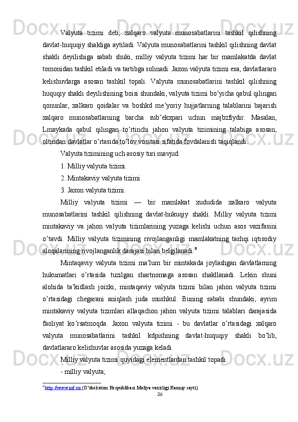 Valyuta   tizimi   deb,   xalqaro   valyuta   munosabatlarini   tashkil   qilishning
davlat-huquqiy shakliga aytiladi. Valyuta munosabatlarini tashkil qilishning davlat
shakli   deyilishiga   sabab   shuki,   milliy   valyuta   tizimi   har   bir   mamlakatda   davlat
tomonidan tashkil etiladi va tartibga solinadi. Jaxon valyuta tizimi esa, davlatlararo
kelishuvlarga   asosan   tashkil   topali.   Valyuta   munosabatlarini   tashkil   qilishning
huquqiy shakli deyilishining boisi shundaki, valyuta tizimi bo yicha qabul qilinganʼ
qonunlar,   xalkaro   qoidalar   va   boshkd   me yoriy   hujjatlarning   talablarini   bajarish	
ʼ
xalqaro   munosabatlarning   barcha   sub ekxpari   uchun   majbzfiydir.   Masalan,
ʼ
Lmaykada   qabul   qilingan   to rtinchi   jahon   valyuta   tizimining   talabiga   asosan,	
ʼ
oltindan davlatlar o rtasida to lov vositasi sifatida fovdalanish taqiqlandi.	
ʼ ʼ
Valyuta tizimining uch asosiy turi mavjud:
1. Milliy valyuta tizimi.
2. Mintakaviy valyuta tizimi
3. Jaxon valyuta tizimi.
Milliy   valyuta   tizimi   —   bir   mamlakat   xududida   xalkaro   valyuta
munosabatlarini   tashkil   qilishning   davlat-hukuqiy   shakli.   Milliy   valyuta   tizimi
mintakaviy   va   jahon   valyuta   tizimlarining   yuzaga   kelishi   uchun   asos   vazifasini
o tavdi.   Milliy   valyuta   tizimining   rivojlanganligi   mamlakatning   tashqi   iqtisodiy	
ʼ
aloqalarining rivojlanganlik darajasi bilan belgilanadi. 9
Mintaqaviy   valyuta   tizimi   ma lum   bir   mintakada   joylashgan   davlatlarning	
ʼ
hukumatlari   o rtasida   tuzilgan   shartnomaga   asosan   shakllanadi.   Lekin   shuni	
ʼ
alohida   ta kidlash   joizki,   mintaqaviy   valyuta   tizimi   bilan   jahon   valyuta   tizimi	
ʼ
o rtasidagi   chegarani   aniqlash   juda   mushkul.   Buning   sababi   shundaki,   ayrim	
ʼ
mintakaviy   valyuta   tizimlari   allaqachon   jahon   valyuta   tizimi   talablari   darajasida
faoliyat   ko rsatmoqda.  	
ʼ Jaxon   valyuta   tizimi   -   bu   davlatlar   o rtasidagi   xalqaro	ʼ
valyuta   munosabatlarini   tashkil   kdpishning   davlat-huquqiy   shakli   bo lib,	
ʼ
davlatlararo kelishuvlar asosida yuzaga keladi.
Milliy valyuta tizimi quyidagi elementlardan tashkil topadi:
- milliy valyuta;
9
  http://www.mf.uz        (O’zbekiston Respublikasi Moliya vazirligi Rasmiy sayti)
26
