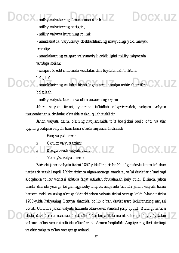 - milliy valyutaning almashinish sharti;
- milliy valyutaning parigeti;
- milliy valyuta kursining rejimi;
- mamlakatda. valyutaviy cheklashlarning mavjudligi yoki mavjud 
emasligi:
- mamlakatning xalqaro valyutaviy likvidliligini milliy miqyosda 
tartibga solish;
- xalqaro kredit muomala vositalaridan foydalanish tartibini 
belgilash;
- mamlakatning xalkdro hisob-kigoblarini amalga oshirish tartibini 
belgilash;
- milliy valyuta bozori va oltin bozorining rejimi.
Jahon   valyuta   tizimi,   yuqorida   ta’kidlab   o tganimizdek,   xalqaro   valyutaʼ
munosabatlarini davlatlar o rtasida tashkil qilish shaklidir. 	
ʼ
Jahon   valyuta   tizimi   o zining   rivojlanishida   to rt   bosqichni   bosib   o tdi   va   ular	
ʼ ʼ ʼ
quyidagi xalqaro valyuta tizimlarini o zida mujassamlashtiradi:	
ʼ
1. Parij valyuta tizimi;
2. Genuez valyuta tizimi;
3. Bretgon-vuds valyuta tizimi;
4. Yamayka valyuta tizimi.
Birinchi jahon valyuta tizimi 1867 yilda Parij da bo lib o tgan davlatlararo kelishuv	
ʼ ʼ
natijasida tashkil topdi. Ushbu tizimda olgan-monega standarti, ya ni davlatlar o rtasidagi	
ʼ ʼ
aloqalarda to lov vositasi  sifatida faqat  oltindan fovdalanish joriy etildi. Birinchi  jahon	
ʼ
urushi davrida yuzaga kelgan iqgasodiy inqiroz natijasida birinchi jahon valyuta tizimi
barham toddi va uning o rniga ikkinchi jahon valyuta tizimi yuzaga keldi. Mazkur tizim	
ʼ
1922-yilda   Italiyaning   Genuya   shaxrida   bo lib   o ttan   davlatlararo   kelishuvning   natijasi	
ʼ ʼ
bo ldi. Uchinchi jahon valyuta tizimida oltin-deviz standart joriy qilindi. Buning ma nosi	
ʼ ʼ
shuki, davlatlararo munosabatlarda oltin bilan birga 30 ta mamlakatning milliy valyutalari
xalqaro to lov vositasi sifatida e tirof etildi. Аmmo haqikdtda Аngliyaning funt sterlingi	
ʼ ʼ
va oltin xalqaro to lov vosigasiga aylandi.	
ʼ
27