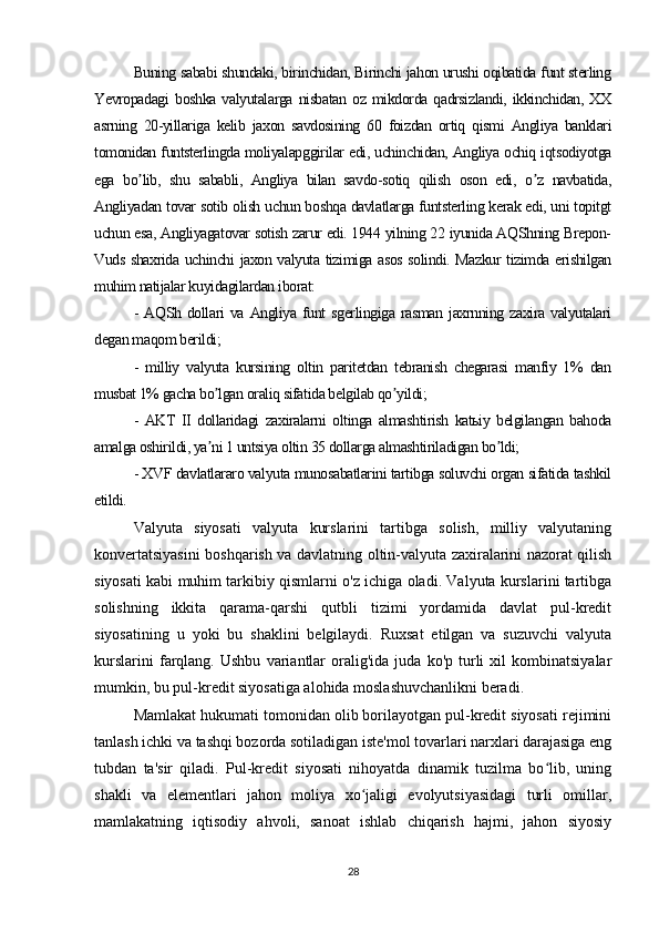 Buning sababi shundaki, birinchidan, Birinchi jahon urushi oqibatida funt sterling
Yevropadagi   boshka   valyutalarga   nisbatan   oz   mikdorda  qadrsizlandi,   ikkinchidan,  XX
asrning   20-yillariga   kelib   jaxon   savdosining   60   foizdan   ortiq   qismi   Аngliya   banklari
tomonidan funtsterlingda moliyalapggirilar edi, uchinchidan, Аngliya ochiq iqtsodiyotga
ega   bo lib,   shu   sababli,   Аngliya   bilan   savdo-sotiq   qilish   oson   edi,   o z   navbatida,ʼ ʼ
Аngliyadan tovar sotib olish uchun boshqa davlatlarga funtsterling kerak edi, uni topitgt
uchun esa, Аngliyagatovar sotish zarur edi. 1944 yilning 22 iyunida АQShning Brepon-
Vuds shaxrida uchinchi jaxon valyuta tizimiga asos solindi. Mazkur tizimda erishilgan
muhim natijalar kuyidagilardan iborat: 
-   АQSh   dollari   va   Аngliya   funt   sgerlingiga   rasman   jaxrnning  zaxira  valyutalari
degan maqom berildi; 
-   milliy   valyuta   kursining   oltin   paritetdan   tebranish   chegarasi   manfiy   1%   dan
musbat 1% gacha bo lgan oraliq sifatida belgilab qo yildi;	
ʼ ʼ
-   АKT   II   dollaridagi   zaxiralarni   oltinga   almashtirish   katьiy   belgilangan   bahoda
amalga oshirildi, ya ni 1 untsiya oltin 35 dollarga almashtiriladigan bo ldi;
ʼ ʼ
- XVF davlatlararo valyuta munosabatlarini tartibga soluvchi organ sifatida tashkil
etildi.  
Valyuta   siyosati   valyuta   kurslarini   tartibga   solish,   milliy   valyutaning
konvertatsiyasini boshqarish va davlatning oltin-valyuta zaxiralarini nazorat qilish
siyosati kabi muhim tarkibiy qismlarni o'z ichiga oladi. Valyuta kurslarini tartibga
solishning   ikkita   qarama-qarshi   qutbli   tizimi   yordamida   davlat   pul-kredit
siyosatining   u   yoki   bu   shaklini   belgilaydi.   Ruxsat   etilgan   va   suzuvchi   valyuta
kurslarini   farqlang.   Ushbu   variantlar   oralig'ida   juda   ko'p   turli   xil   kombinatsiyalar
mumkin, bu pul-kredit siyosatiga alohida moslashuvchanlikni beradi.
Mamlakat hukumati tomonidan olib borilayotgan pul-kredit siyosati rejimini
tanlash ichki va tashqi bozorda sotiladigan iste'mol tovarlari narxlari darajasiga eng
tubdan   ta'sir   qiladi.   Pul-kredit   siyosati   nihoyatda   dinamik   tuzilma   bo lib,   uning	
ʻ
shakli   va   elementlari   jahon   moliya   xo jaligi   evolyutsiyasidagi   turli   omillar,	
ʻ
mamlakatning   iqtisodiy   ahvoli,   sanoat   ishlab   chiqarish   hajmi,   jahon   siyosiy
28