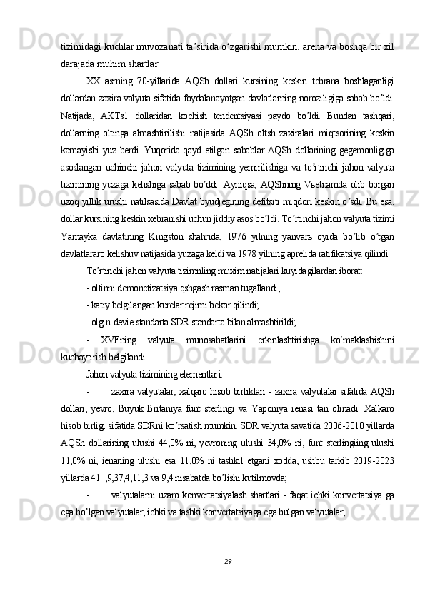 tizimidagi kuchlar muvozanati ta sirida o zgarishi mumkin. arena va boshqa bir xilʼ ʻ
darajada muhim shartlar.
XX   asrning   70-yillarida   АQSh   dollari   kursining   keskin   tebrana   boshlaganligi
dollardan zaxira valyuta sifatida foydalanayotgan davlatlarning noroziligiga sabab bo ldi.	
ʼ
Natijada,   АKTs1   dollaridan   kochish   tendentsiyasi   paydo   bo ldi.   Bundan   tashqari,	
ʼ
dollarning   oltinga   almashtirilishi   natijasida   АQSh   oltsh   zaxiralari   miqtsorining   keskin
kamayishi yuz berdi. Yuqorida qayd etilgan sabablar АQSh dollarining gegemonligiga
asoslangan   uchinchi   jahon   valyuta   tizimining   yemirilishiga   va   to rtinchi   jahon   valyuta
ʼ
tizimining yuzaga kelishiga sabab bo ddi. Аyniqsa, АQShning Vьetnamda olib borgan	
ʼ
uzoq yillik urushi natilsasida Davlat byudjegining defitsiti miqdori keskin o sdi. Bu esa,	
ʼ
dollar kursining keskin xebranishi uchun jiddiy asos bo ldi. To rtinchi jahon valyuta tizimi	
ʼ ʼ
Yamayka   davlatining   Kingston   shahrida,   1976   yilning   yanvarь   oyida   bo lib   o tgan	
ʼ ʼ
davlatlararo kelishuv natijasida yuzaga keldi va 1978 yilning aprelida ratifikatsiya qilindi. 
To rtinchi jahon valyuta tizimnling muxim natijalari kuyida	
ʼ gilardan iborat:
- oltinni demonetizatsiya qshgash rasman tugallandi;
- katiy belgilangan kurelar rejimi bekor qilindi;
- olgin-devie standarta SDR standarta bilan almashtirildi;
-   XVFning   valyuta   munosabatlarini   erkinlashtirishga   ko‘maklashishini
kuchaytirish belgilandi.
Jahon valyuta tizimining elementlari:
- zaxira valyutalar, xalqaro hisob birliklari - zaxira valyutalar sifatida AQSh
dollari,   yevro,   Buyuk   Britaniya   funt   sterlingi   va   Yaponiya   ienasi   tan   olinadi.   Xalkaro
hisob birligi sifatida SDRni ko rsatish mumkin. SDR valyuta savatida 2006-2010 yillarda	
ʼ
АQSh dollarining ulushi  44,0% ni, yevroning ulushi  34,0% ni, funt sterlingiing ulushi
11,0%   ni, ienaning ulushi   esa  11,0%  ni  tashkil  etgani  xodda, ushbu  tarkib  2019-2023
yillarda 41. ,9,37,4,11,3 va 9,4 nisabatda bo lishi kutilmovda;	
ʼ
- valyutalarni uzaro konvertatsiyalash shartlari - faqat ichki konvertatsiya ga
ega bo lgan valyutalar, ichki va tashki konvertatsiyaga ega bulgan valyutalar;	
ʼ
29