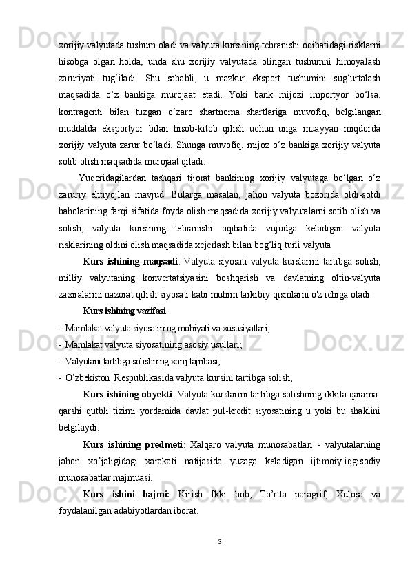 xorijiy valyutada tushum oladi va valyuta kursining tebranishi oqibatidagi risklarni
hisobga   olgan   holda,   unda   shu   xorijiy   valyutada   olingan   tushumni   himoyalash
zaruriyati   tug‘iladi.   Shu   sababli,   u   mazkur   eksport   tushumini   sug‘urtalash
maqsadida   o‘z   bankiga   murojaat   etadi.   Yoki   bank   mijozi   importyor   bo‘lsa,
kontragenti   bilan   tuzgan   o‘zaro   shartnoma   shartlariga   muvofiq,   belgilangan
muddatda   eksportyor   bilan   hisob-kitob   qilish   uchun   unga   muayyan   miqdorda
xorijiy   valyuta   zarur   bo‘ladi.   Shunga   muvofiq,   mijoz   o‘z   bankiga   xorijiy   valyuta
sotib olish maqsadida murojaat qiladi.
Yuqoridagilardan   tashqari   tijorat   bankining   xorijiy   valyutaga   bo‘lgan   o‘z
zaruriy   ehtiyojlari   mavjud.   Bularga   masalan,   jahon   valyuta   bozorida   oldi-sotdi
baholarining farqi sifatida foyda olish maqsadida xorijiy valyutalarni sotib olish va
sotish,   valyuta   kursining   tebranishi   oqibatida   vujudga   keladigan   valyuta
risklarining oldini olish maqsadida xejerlash bilan bog‘liq turli valyuta 
Kurs ishining maqsadi : Valyuta siyosati  valyuta kurslarini tartibga solish,
milliy   valyutaning   konvertatsiyasini   boshqarish   va   davlatning   oltin-valyuta
zaxiralarini nazorat qilish siyosati kabi muhim tarkibiy qismlarni o'z ichiga oladi. 
Kurs ishining vazifasi
-  Mamlakat valyuta siyosatining mohiyati va xususiyatlari;
-  Mamlakat v alyuta siyosatining asosiy usullari;
-  Valyutani tartibga solishning xorij tajribasi;
-  O’zbekiston   Respublikasida valyuta kursini tartibga solish;
Kurs ishining obyekti : Valyuta kurslarini tartibga solishning ikkita qarama-
qarshi   qutbli   tizimi   yordamida   davlat   pul-kredit   siyosatining   u   yoki   bu   shaklini
belgilaydi. 
Kurs   ishining   predmeti :   Xalqaro   valyuta   munosabatlari   -   valyutalarning
jahon   xo jaligidagi   xarakati   natijasida   yuzaga   keladigan   ijtimoiy-iqgisodiyʼ
munosabatlar majmuasi. 
Kurs   ishini   hajmi:   Kirish   Ikki   bob,   To’rtta   paragrif,   Xulosa   va
foydalanilgan adabiyotlardan iborat.
3
