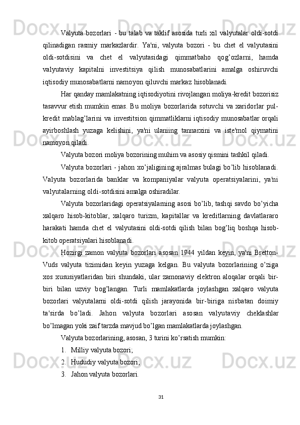 Valyuta   bozorlari   -   bu   talab   va   taklif   asosida   turli   xil   valyutalar   oldi-sotdi
qilinadigan   rasmiy   markazlardir.   Ya'ni,   valyuta   bozori   -   bu   chet   el   valyutasini
oldi-sotdisini   va   chet   el   valyutasidagi   qimmatbaho   qog’ozlarni,   hamda
valyutaviy   kapitalni   investitsiya   qilish   munosabatlarini   amalga   oshiruvchi
iqtisodiy munosabatlarni namoyon qiluvchi markaz  hisoblanadi.
Har qanday mamlakatning iqtisodiyotini rivojlangan moliya-kredit bozorisiz
tasavvur etish   mumkin emas. Bu  moliya  bozorlarida sotuvchi  va xaridorlar  pul-
kredit   mablag’larini   va   investitsion   qimmatliklarni   iqtisodiy munosabatlar   orqali
ayirboshlash   yuzaga   kelishini,   ya'ni   ulaniing   tannarxini   va   iste'mol   qiymatini
namoyon qiladi.
Valyuta bozori moliya bozorining muhim va asosiy qismini tashkil qiladi.
Valyuta bozorlari - jahon xo’jaligining ajralmas bulagi bo’lib hisoblanadi.
Valyuta   bozorlarida   banklar   va   kompaniyalar   valyuta   operatsiyalarini,   ya'ni
valyutalarning oldi- sotdisini amalga oshiradilar.
Valyuta bozorlaridagi operatsiyalarning asosi  bo’lib, tashqi  savdo bo’yicha
xalqaro   hisob- kitoblar,   xalqaro   turizm,   kapitallar   va   kreditlarning   davlatlararo
harakati   hamda   chet   el   valyutasini   oldi-sotdi   qilish   bilan   bog’liq   boshqa   hisob-
kitob operatsiyalari hisoblanadi.
Hozirgi   zamon   valyuta   bozorlari   asosan   1944   yildan   keyin,   ya'ni   Bretton-
Vuds   valyuta   tizimidan   keyin   yuzaga   kelgan.   Bu   valyuta   bozorlarining   o’ziga
xos   xususiyatlaridan   biri   shundaki,   ular   zamonaviy   elektron   aloqalar   orqali   bir-
biri   bilan   uzviy   bog’langan.   Turli   mamlakatlarda   joylashgan   xalqaro   valyuta
bozorlari   valyutalarni   oldi-sotdi   qilish   jarayonida   bir-biriga   nisbatan   doimiy
ta'sirda   bo’ladi.   Jahon   valyuta   bozorlari   asosan   valyutaviy   cheklashlar
bo’lmagan yoki zaif tarzda mavjud bo’lgan mamlakatlarda joylashgan.
Valyuta bozorlarining, asosan, 3 turini ko’rsatish mumkin:
1. Milliy valyuta bozori;
2. Hududiy valyuta bozori;
3. Jahon valyuta bozorlari.
31
