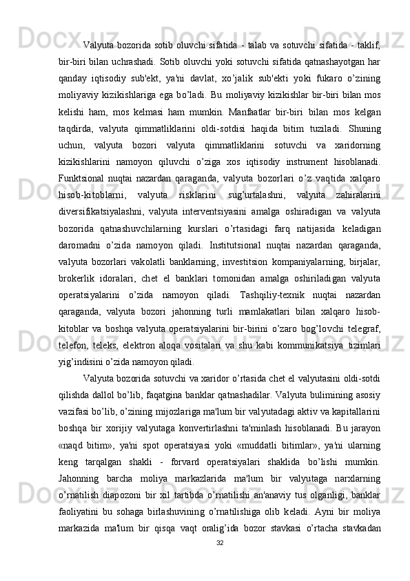 Valyuta   bozorida   sotib   oluvchi   sifatida   -   talab   va   sotuvchi   sifatida   -   taklif,
bir-biri bilan   uchrashadi. Sotib oluvchi yoki  sotuvchi  sifatida qatnashayotgan har
qanday   iqtisodiy   sub'ekt,   ya'ni   davlat,   xo’jalik   sub'ekti   yoki   fukaro   o’zining
moliyaviy   kizikishlariga   ega   bo’ladi.   Bu   moliyaviy kizikishlar  bir-biri bilan mos
kelishi   ham,   mos   kelmasi   ham   mumkin.   Manfaatlar   bir- biri   bilan   mos   kelgan
taqdirda,   valyuta   qimmatliklarini   oldi-sotdisi   haqida   bitim   tuziladi.   Shuning
uchun,   valyuta   bozori   valyuta   qimmatliklarini   sotuvchi   va   xaridorning
kizikishlarini   namoyon   qiluvchi   o’ziga   xos   iqtisodiy   instrument   hisoblanadi.
Funktsional   nuqtai   nazardan   qaraganda,   valyuta   bozorlari   o’z   vaqtida   xalqaro
hisob-kitoblarni,   valyuta   risklarini   sug’urtalashni,   valyuta   zahiralarini
diversifikatsiyalashni,   valyuta   interventsiyasini   amalga   oshiradigan   va   valyuta
bozorida   qatnashuvchilarning   kurslari   o’rtasidagi   farq   natijasida   keladigan
daromadni   o’zida   namoyon   qiladi.   Institutsional   nuqtai   nazardan   qaraganda,
valyuta   bozorlari   vakolatli   banklarning,   investitsion   kompaniyalarning,   birjalar,
brokerlik   idoralari,   chet   el   banklari   tomonidan   amalga   oshiriladigan   valyuta
operatsiyalarini   o’zida   namoyon   qiladi.   Tashqiliy-texnik   nuqtai   nazardan
qaraganda,   valyuta   bozori   jahonning   turli   mamlakatlari   bilan   xalqaro   hisob-
kitoblar   va   boshqa   valyuta   operatsiyalarini   bir-birini   o’zaro   bog’lovchi   telegraf,
telefon,   teleks,   elektron   aloqa   vositalari   va   shu   kabi   kommunikatsiya   tizimlari
yig’indisini o’zida namoyon qiladi.
Valyuta bozorida sotuvchi va xaridor o’rtasida chet el valyutasini oldi-sotdi
qilishda dallol bo’lib , faqatgina banklar qatnashadilar. Valyuta bulimining asosiy
vazifasi bo’lib, o’zining  mijozlariga ma'lum bir valyutadagi aktiv va kapitallarini
boshqa   bir   xorijiy   valyutaga   konvertirlashni   ta'minlash   hisoblanadi.   Bu   jarayon
«naqd   bitim»,   ya'ni   spot   operatsiyasi   yoki   «muddatli   bitimlar»,   ya'ni   ularning
keng   tarqalgan   shakli   -   forvard   operatsiyalari   shaklida   bo’lishi   mumkin.
Jahonning   barcha   moliya   markazlarida   ma'lum   bir   valyutaga   narxlarning
o’rnat ilish   diapozoni   bir   xil   tartibda   o’rnatilishi   an'anaviy   tus   olganligi,   banklar
faoliyatini   bu   sohaga   birlashuvining   o’rnatilishiga   olib   keladi.   Ayni   bir   moliya
markazida   ma'lum   bir   qisqa   vaqt   oralig’ida   bozor   stavkasi   o’rtacha   stavkadan
32