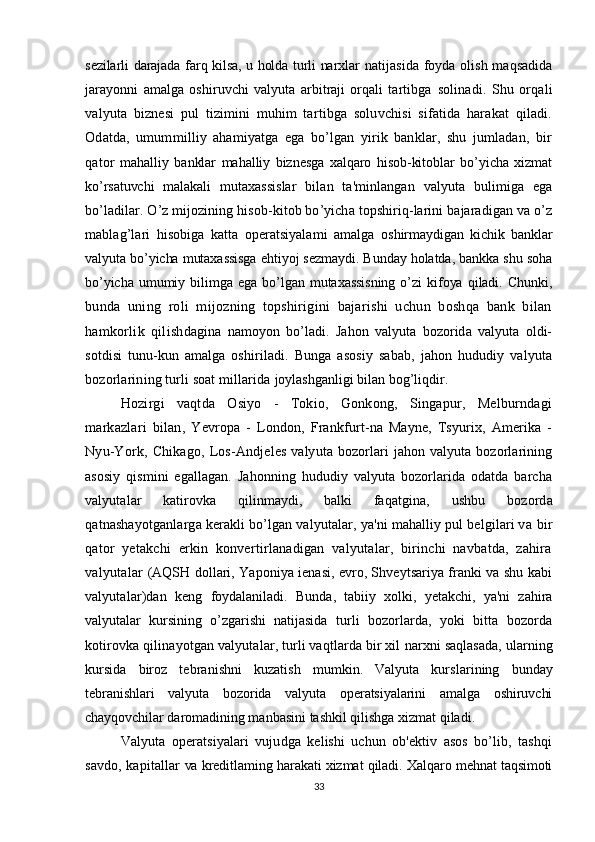 sezilarli darajada farq kilsa, u holda turli narxlar   natijasida foyda olish maqsadida
jarayonni   amalga   oshiruvchi   valyuta   arbitraji   orqali   tartibga   solinadi.   Shu   orqali
valyuta   biznesi   pul   tizimini   muhim   tartibga   soluvchisi   sifatida   harakat   qiladi.
Odatda,   umummilliy   ahamiyatga   ega   bo’lgan   yirik   banklar,   shu   jumladan,   bir
qator   mahalliy   banklar   mahalliy   biznesga   xalqaro   hisob-kitoblar   bo’yicha   xizmat
ko’rsatuvchi   malakali   mutaxassislar   bilan   ta'minlangan   valyuta   bulimiga   ega
bo’ladilar. O’z mijozining hisob-kitob bo’yicha topshiriq-larini bajaradigan va o’z
mablag’lari   hisobiga   katta   operatsiyalami   amalga   oshirmaydigan   kichik   banklar
valyuta bo’yicha mutaxassisga ehtiyoj sezmaydi. Bunday holatda, bankka shu soha
bo’yicha   umumiy   bilimga   ega   bo’lgan   mutaxassisning   o’zi   kifoya   qiladi.   Chunki,
bunda   uning   roli   mijozning   topshirigini   bajarishi   uchun   boshqa   bank   bilan
hamkorlik   qilish dagina   namoyon   bo’ladi.   Jahon   valyuta   bozorida   valyuta   oldi-
sotdisi   tunu-kun   amalga   oshiriladi.   Bunga   asosiy   sabab,   jahon   hududiy   valyuta
bozorlarining turli soat millarida  joylashganligi bilan bog’liqdir.
Hozirgi   vaqtda   Osiyo   -   Tokio,   Gonkong,   Singapur,   Melburndagi
markazlari   bilan,   Yevropa   -   London,   Frankfurt-na   Mayne,   Tsyurix,   Amerika   -
Nyu-York,   Chikago,   Los- Andjeles   valyuta  bozorlari   jahon   valyuta  bozorlarining
asosiy   qismini   egallagan.   Jahonning   hududiy   valyuta   bozorlarida   odatda   barcha
valyutalar   katirovka   qilinmaydi,   balki   faqatgina,   ushbu   bozorda
qatnashayotganlarga kerakli bo’lgan valyutalar, ya'ni mahalliy pul belgilari va  bir
qator   yetakchi   erkin   konvertirlanadigan   valyutalar,   birinchi   navbatda,   zahira
valyutalar   (AQSH dollari, Yaponiya ienasi, evro, Shveytsariya franki va shu kabi
valyutalar)dan   keng   foydalaniladi.   Bunda,   tabiiy   xolki,   yetakchi,   ya'ni   zahira
valyutalar   kursining   o’zgarishi   natijasida   turli   bozorlarda,   yoki   bitta   bozorda
kotirovka qilinayotgan valyutalar, turli vaqtlarda bir xil  narxni saqlasada, ularning
kursida   biroz   tebranishni   kuzatish   mumkin.   Valyuta   kurslarining   bunday
tebranishlari   valyuta   bozorida   valyuta   operatsiyalarini   amalga   oshiruvchi
chayqovchilar  daromadining manbasini tashkil qilishga xizmat qiladi.
Valyuta   operatsiyalari   vujudga   kelishi   uchun   ob'ektiv   asos   bo’lib,   tashqi
savdo, kapitallar   va kreditlaming harakati xizmat qiladi. Xalqaro mehnat taqsimoti
33 