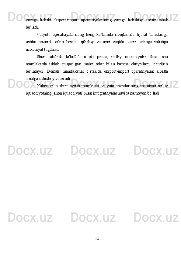 yuzaga   kelishi   eksport-import   operatsiyalarining   yuzaga   kelishiga   asosiy   sabab
bo’ladi.
Valyuta   operatsiyalarining   keng   ko’lamda   rivojlanishi   tijorat   banklariga
ushbu   bozorda   erkin   harakat   qilishga   va   ayni   vaqtda   ularni   tartibga   solishga
imkoniyat tugdiradi.
Shuni   alohida   ta'kidlab   o’tish   joizki,   milliy   iqtisodiyotni   faqat   shu
mamlakatda   ishlab   chiqar ilgan   mahsulotlar   bilan   barcha   ehtiyojlarni   qondirib
bo’lmaydi.   Demak,   mamlakatlar   o’rtasi da   eksport-import   operatsiyalari   albatta
amalga oshishi yuz beradi.
Xulosa  qilib  shuni   aytish  mumkinki, valyuta  bozorlarining  ahamiyati  milliy
iqtisodiyotning  jahon iqtisodiyoti bilan integratsiyalashuvida namoyon bo’ladi.
34