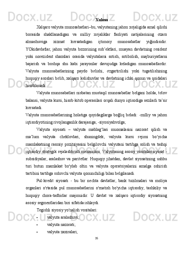 Xulosa
Xalqaro   valyuta munosabatlari –bu, valyutaning jahon xơjaligida amal qilishi
borasida   shakllanadigan   va   milliy   xơjaliklar   faoliyati   natijalarining   ơzaro
almashuviga   xizmat   kơrsatadigan   ijtimoiy   munosabatlar   yiğindisidir.
YOkidavlatlar,   jahon   valyuta   bozorining   sub’ektlari,   muayan   davlatning   resident
yoki   norezident   shaxslari   orasida   valyutalarni   sotish,   sotibolish,   majburiyatlarni
bajarish   va   boshqa   shu   kabi   jarayonlar   davujudga   keladigan   munosabatlardir.
Valyuta   munosabatlarining   paydo   bơlishi,   ơzgartirilishi   yoki   tugatilishining
huquqiy asoslari bơlib, xalqaro kelishuvlar va davlatning ichki qonun va qoidalari
hisoblanadi.
Valyuta munosabatlari nisbatan mustaqil munosabatlar bơlgani holda, tơlov
balansi,   valyuta kursi , hisob-kitob operasilari orqali dunyo iqtisodiga sezilarli ta’sir
kơrsatadi.
Valyuta  munosabatlarining  holatiga  quyidagilarga  boğliq bơladi:   -milliy  va jahon
iqtisodiyotining rivojlanganlik darajasiga; -siyosiyahvolga;
Valyuta   siyosati   –   valyuta   mablag lari   muomalasini   nazorat   qilish   vaʻ
ma lum   valyuta   cheklovlari,   shuningdek	
ʼ ,   valyuta   kursi   rejimi   bo yicha	ʻ
mamlakatning   rasmiy   pozitsiyasini   belgilovchi   valyutani   tartibga   solish   va   tashqi
iqtisodiy strategik rejalashtirish mexanizmi. Valyutaning asosiy vositalarisiyosat -
subsidiyalar,   aralashuv   va   paritetlar.   Huquqiy   jihatdan,   davlat   siyosatining   ushbu
turi   butun   mamlakat   bo'ylab   oltin   va   valyuta   operatsiyalarini   amalga   oshirish
tartibini tartibga soluvchi valyuta qonunchiligi bilan belgilanadi.  
Pul-kredit   siyosati   -   bu   bir   nechta   davlatlar,   bank   tuzilmalari   va   moliya
organlari   o'rtasida   pul   munosabatlarini   o'rnatish   bo'yicha   iqtisodiy,   tashkiliy   va
huquqiy   chora-tadbirlar   majmuidir.   U   davlat   va   xalqaro   iqtisodiy   siyosatning
asosiy segmentlaridan biri sifatida ishlaydi.
Tegishli siyosiy yo'nalish vositalari:
 valyuta aralashuvi;
 valyuta nazorati;
 valyuta zaxiralari;
35 