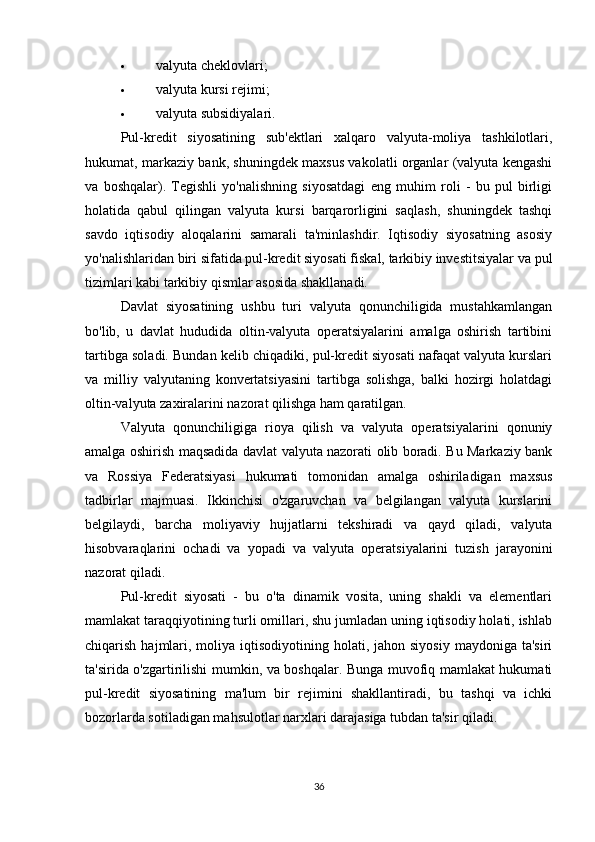 valyuta cheklovlari;
 valyuta kursi rejimi;
 valyuta subsidiyalari.
Pul-kredit   siyosatining   sub'ektlari   xalqaro   valyuta-moliya   tashkilotlari,
hukumat, markaziy bank, shuningdek maxsus vakolatli organlar (valyuta kengashi
va   boshqalar).   Tegishli   yo'nalishning   siyosatdagi   eng   muhim   roli   -   bu   pul   birligi
holatida   qabul   qilingan   valyuta   kursi   barqarorligini   saqlash,   shuningdek   tashqi
savdo   iqtisodiy   aloqalarini   samarali   ta'minlashdir.   Iqtisodiy   siyosatning   asosiy
yo'nalishlaridan biri sifatida pul-kredit siyosati fiskal, tarkibiy investitsiyalar va pul
tizimlari kabi tarkibiy qismlar asosida shakllanadi.
Davlat   siyosatining   ushbu   turi   valyuta   qonunchiligida   mustahkamlangan
bo'lib,   u   davlat   hududida   oltin-valyuta   operatsiyalarini   amalga   oshirish   tartibini
tartibga soladi. Bundan kelib chiqadiki, pul-kredit siyosati nafaqat valyuta kurslari
va   milliy   valyutaning   konvertatsiyasini   tartibga   solishga,   balki   hozirgi   holatdagi
oltin-valyuta zaxiralarini nazorat qilishga ham qaratilgan.
Valyuta   qonunchiligiga   rioya   qilish   va   valyuta   operatsiyalarini   qonuniy
amalga oshirish maqsadida davlat valyuta nazorati olib boradi. Bu Markaziy bank
va   Rossiya   Federatsiyasi   hukumati   tomonidan   amalga   oshiriladigan   maxsus
tadbirlar   majmuasi.   Ikkinchisi   o'zgaruvchan   va   belgilangan   valyuta   kurslarini
belgilaydi,   barcha   moliyaviy   hujjatlarni   tekshiradi   va   qayd   qiladi,   valyuta
hisobvaraqlarini   ochadi   va   yopadi   va   valyuta   operatsiyalarini   tuzish   jarayonini
nazorat qiladi.
Pul-kredit   siyosati   -   bu   o'ta   dinamik   vosita,   uning   shakli   va   elementlari
mamlakat taraqqiyotining turli omillari, shu jumladan uning iqtisodiy holati, ishlab
chiqarish  hajmlari,  moliya  iqtisodiyotining holati,  jahon siyosiy   maydoniga ta'siri
ta'sirida o'zgartirilishi mumkin, va boshqalar. Bunga muvofiq mamlakat hukumati
pul-kredit   siyosatining   ma'lum   bir   rejimini   shakllantiradi,   bu   tashqi   va   ichki
bozorlarda sotiladigan mahsulotlar narxlari darajasiga tubdan ta'sir qiladi.
36 