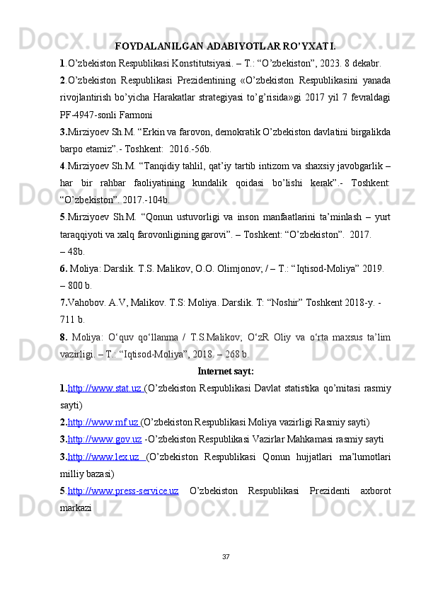 FOYDALANILGAN ADABIYOTLAR RO’YXATI.
1 .O’zbekiston Respublikasi Konstitutsiyasi. – T.: “O’zbekiston”, 2023. 8 dekabr.
2 .O’zbekiston   Respublikasi   Prezidentining   «O’zbekiston   Respublikasini   yanada
rivojlantirish   bo’yicha   Harakatlar   strategiyasi   to’g’risida»gi   2017   yil   7   fevraldagi
PF-4947-sonli   Farmoni
3. Mirziyoev Sh.M. “Erkin va farovon, demokratik O’zbekiston davlatini birgalikda
barpo etamiz”.- Toshkent:   2016.-56b.
4 .Mirziyoev Sh.M. “Tanqidiy tahlil, qat’iy tartib intizom va shaxsiy javobgarlik –
har   bir   rahbar   faoliyatining   kundalik   qoidasi   bo’lishi   kerak”.-   Toshkent:
“O’zbekiston”.   2017.-104b.
5 .Mirziyoev   Sh.M.   “Qonun   ustuvorligi   va   inson   manfaatlarini   ta’minlash   –   yurt
taraqqiyoti va xalq farovonligining garovi”. – Toshkent: “O’zbekiston”.   2017.
– 48b.
6.   Moliya:  Darslik.   T.S. Malikov, O.O. Olimjonov; / – T.: “Iqtisod-Moliya” 2019. 
– 800 b.
7. Vahobov. A.V, Malikov. T.S: Moliya. Darslik. T: “Noshir” Toshkent 2018-y. -
711 b.
8.   Moliya:   O‘quv   qo‘llanma   /   T.S.Malikov;   O‘zR   Oliy   va   o‘rta   maxsus   ta’lim
vazirligi. – T.: “Iqtisod-Moliya”, 2018. – 268 b.  
Internet sayt:
1. http://www.stat.uz        (O’zbekiston   Respublikasi   Davlat   statistika   qo’mitasi   rasmiy
sayti) 
2. http://www.mf.uz        (O’zbekiston Respublikasi Moliya vazirligi Rasmiy sayti) 
3. http://www.gov.uz  -O’zbekiston Respublikasi Vazirlar Mahkamasi rasmiy sayti 
3. http://www.lex.uz         (O’zbekiston   Respublikasi   Qonun   hujjatlari   ma’lumotlari
milliy bazasi) 
5 . http://www.press    -   service.uz      O’zbekiston   Respublikasi   Prezidenti   axborot
markazi
37 