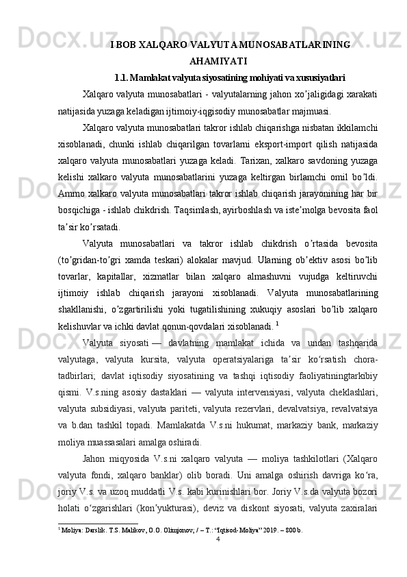 I BOB XALQARO VALYUTA MUNOSABATLARINING
AHAMIYATI
1.1. Mamlakat valyuta siyosatining mohiyati va xususiyatlari
Xal q aro valyuta munosabatlari - valyutalarning jahon xo jaligidagi xarakatiʼ
natijasida yuzaga keladigan ijtimoiy-iqgisodiy munosabatlar majmuasi. 
Xalqaro valyuta munosabatlari takror ishlab chiqarishga nisbatan ikkilamchi
xisoblanadi,   chunki   ishlab   chiqarilgan   tovarlarni   eksport-import   qilish   natijasida
xalqaro   valyuta   munosabatlari   yuzaga   keladi.   Tarixan,   xalkaro   savdoning   yuzaga
kelishi   xalkaro   valyuta   munosabatlarini   yuzaga   keltirgan   birlamchi   omil   bo ldi.	
ʼ
Аmmo xalkaro valyuta munosabatlari  takror  ishlab chiqarish jarayonining har  bir
bosqichiga - ishlab chikdrish.  T aqsimlash, ayirboshlash va iste molga bevosita faol	
ʼ
ta sir ko rsatadi.	
ʼ ʼ  
Valyuta   munosabatlari   va   takror   ishlab   chikdrish   o rtasida   bevosita	
ʼ
(to gridan-to gri   xamda   teskari)   alokalar   mavjud.   Ularning   ob ektiv   asosi   bo lib	
ʼ ʼ ʼ ʼ
tovarlar,   kapitallar,   xizmatlar   bilan   xalqaro   almashuvni   vujudga   keltiruvchi
ijtimoiy   ishlab   chiqarish   jarayoni   xisoblanadi.   Valyuta   munosabatlarining
shakllanishi,   o zgartirilishi   yoki   tugatilishining   xukuqiy   asoslari   bo lib   xalqaro	
ʼ ʼ
kelishuvlar va ichki davlat qonun-qovdalari xisoblanadi.  1
Valyuta   siyosati   —   davlatning   mamlakat   ichida   va   undan   tashqarida
valyutaga,   valyuta   kursita,   valyuta   operatsiyalariga   ta sir   ko rsatish   chora-	
ʼ ʻ
tadbirlari;   davlat   iqtisodiy   siyosatining   va   tashqi   iqtisodiy   faoliyatiningtarkibiy
qismi.   V.s.ning   asosiy   dastaklari   —   valyuta   intervensiyasi,   valyuta   cheklashlari,
valyuta   subsidiyasi,   valyuta   pariteti,   valyuta   rezervlari,   devalvatsiya,   revalvatsiya
va   b.dan   tashkil   topadi.   Mamlakatda   V.s.ni   hukumat,   markaziy   bank,   markaziy
moliya muassasalari amalga oshiradi.
Jahon   miqyosida   V.s.ni   xalqaro   valyuta   —   moliya   tashkilotlari   (Xalqaro
valyuta   fondi,   xalqaro   banklar)   olib   boradi.   Uni   amalga   oshirish   davriga   ko ra,	
ʻ
joriy V.s. va uzoq muddatli V.s. kabi kurinishlari bor. Joriy V.s.da valyuta bozori
holati   o zgarishlari   (kon yukturasi),   deviz   va   diskont   siyosati,   valyuta   zaxiralari	
ʻ ʼ
1
  Moliya:  Darslik.   T.S. Malikov, O.O. Olimjonov; / – T.: “Iqtisod-Moliya” 2019. – 800 b.
4