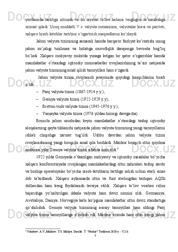 yordamida   tartibga   solinadi   va   bu   siyosat   to lov   balansi   tengligini   ta minlashgaʻ ʼ
xizmat qiladi. Uzoq muddatli V.s. valyuta mexanizmi, valyutalar kursi va pariteti,
xalqaro hisob-kitoblar tartibini o zgartirish maqsadlarini ko zlaydi.	
ʻ ʻ
Jahon valyuta tizimining samarali hamda barqaror faoliyat ko’rsatishi uning
jahon   xo’jaligi   tuzilmasi   va   holatiga   muvofiqlik   darajasiga   bevosita   bog’liq
bo’ladi.   Xalqaro   moliyaviy   muhitda   yuzaga   kelgan   bir   qator   o’zgarishlar   hamda
mamlakatlar   o’rtasidagi   iqtisodiy   munosabatlar   rivojlanishining   ta’siri   natijasida
jahon valyuta tizimining amal qilish tamoyillari ham o’zgardi.
  Jahon   valyuta   tizimi   rivojlanish   jarayonida   quyidagi   bosqichlarini   bosib
o’tdi:
– Parij valyuta tizimi (1867-1914 y.y.);
– Genuya valyuta tizimi (1922-1929 y.y);
– Bretton-vuds valyuta tizimi (1945-1976 y.y.);
– Yamayka valyuta tizimi (1976 yildan hozirgi davrgacha).
Birinchi   jahon   urushidan   keyin   mamlakatlar   o’rtasidagi   tashqi   iqtisodiy
aloqalarning qayta tiklanishi natijasida jahon valyuta tizimining yangi tamoyillarini
ishlab   chiqishga   zarurat   tug’ildi.   Ushbu   davrdan   jahon   valyuta   tizimi
rivojlanishining yangi bosqichi amal qila boshladi. Mazkur bosqich oltin quyilma
andozasi yoki Genuya valyuta tizimi sifatida nom oldi. 2
1922 yilda   Genuyada o’tkazilgan moliyaviy va iqtisodiy masalalar bo’yicha
xalqaro   konferentsiyada   rivojlangan mamlakatlardagi  oltin zahiralari tashqi  savdo
va boshqa operatsiyalar bo’yicha xisob-kitoblarni tartibga solish uchun etarli emas
deb   ta’kidlandi.   Xalqaro   aylanmada   oltin   va   funt   sterling dan   tashqari   AQSh
dollari dan   h am   keng   foydalanish   tavsiya   etildi.   Xalqaro   to’lov   vositasi   rolini
bajarishga   yo’naltirilgan   ikkala   valyuta   ham   deviz   nomini   oldi.   Germaniya,
Avstraliya,   Daniya,   Norvegiya   kabi   ko’pgina   mamlakatlar   oltin   deviz   standartiga
qo’shilishdi.   Genuya   valyuta   tizimining   asosiy   tamoyillari   ham   oldingi   Parij
valyuta   tizimi   tamoyillariga   o’xshish   edi.   Mazkur   tizimda   ham   oltin   oxirgi   jahon
2
  Vahobov. A.V, Malikov. T.S: Moliya. Darslik. T: “Noshir” Toshkent 2018-y. -711 b.
5