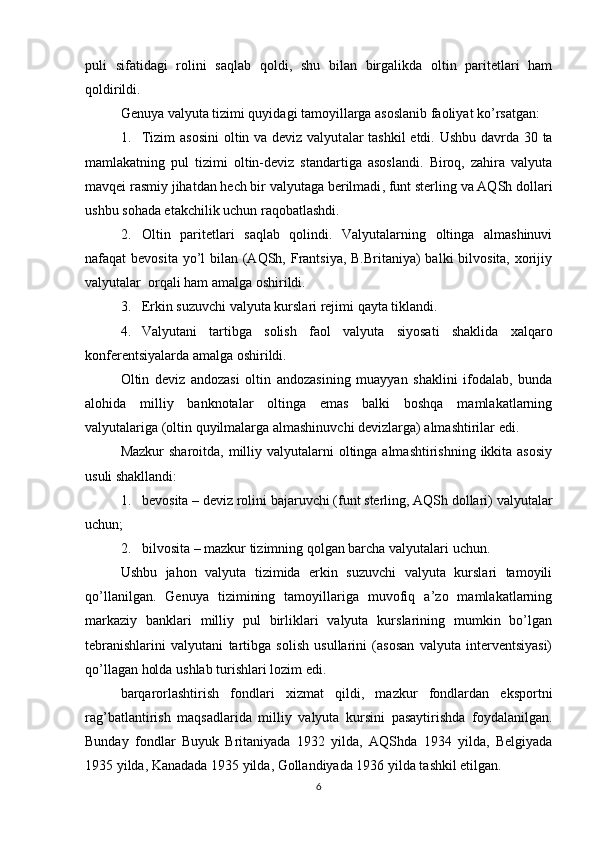 puli   sifatidagi   rolini   saqlab   qoldi,   shu   bilan   birgalikda   oltin   paritetlari   ham
qoldirildi. 
Genuya valyuta tizimi quyidagi tamoyillarga asoslanib faoliyat ko’rsatgan:
1. Tizim  asosini  oltin va deviz valyut alar tashkil  etdi. Ushbu davrda 30 ta
mamlakatning   pul   tizimi   oltin-deviz   standartiga   asoslandi.   Biroq,   zahira   valyuta
mavqei rasmiy jihatdan hech bir valyutaga berilmadi , funt sterling va AQSh dollari
ushbu sohada etakchilik uchun raqobatlashdi . 
2. Oltin   paritetlari   saqlab   qolindi.   Valyutalarning   oltinga   almashinuvi
nafaqat bevosita yo’l bilan (AQSh, Frantsiya, B.Britaniya) balki  bilvosita, xorijiy
valyutalar  orqali ham amalga oshirildi. 
3. Erkin suzuvchi valyuta kurslari rejimi qayta tiklandi.
4. Valyutani   tartibga   solish   faol   valyut a   siyosati   shaklida   xalqaro
konferentsiyalarda amalga oshirildi.
Oltin   deviz   andozasi   oltin   andozasining   muayyan   shaklini   ifodalab,   bunda
alohida   milliy   banknotalar   oltinga   emas   balki   boshqa   mamlakatlarning
valyutalariga (oltin quyilmalarga almashinuvchi devizlarga) almashtirilar edi. 
Mazkur  sharoitda, milliy valyutalarni  oltinga almashtirishning ikkita asosiy
usuli shakllandi:
1. bevosita – deviz  rolini bajaruvchi (funt sterling, AQSh dollari)  valyutalar
uchun ;
2. bilvosita – mazkur  tizimning qolgan barcha valyut alari uchun.
Ushbu   jahon   valyuta   tizimida   erkin   suzuvchi   valyuta   kurslari   tamoyili
qo’llanilgan.   Genuya   tizimining   tamoyillariga   muvofiq   a’zo   mamlakatlarning
markaziy   banklari   milliy   pul   birliklari   valyuta   kurslarining   mumkin   bo’lgan
tebranishlarini   valyutani   tartibga   solish   usullarini   (asosan   valyuta   interventsiyasi)
qo’llagan holda ushlab turishlari lozim edi. 
barqarorlashtirish   fondlari   xizmat   qildi,   mazkur   fondlardan   eksportni
rag’batlantirish   maqsadlarida   milliy   valyuta   kursini   pasaytirishda   foydalanilgan.
Bunday   fondlar   Buyuk   Britaniyada   1932   yilda,   AQShda   1934   yilda,   Belgiyada
1935 yilda, Kanadada 1935 yilda, Gollandiyada 1936 yilda tashkil etilgan.
6
