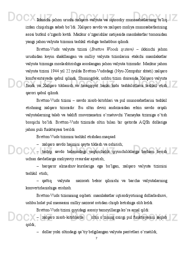 Ikkinchi   jahon   urushi   xalqaro   valyuta   va   iqtisodiy   munosabatlarning   to’liq
izdan chiqishiga sabab bo’ldi. Xalqaro savdo va xalqaro moliya munosabatlarining
asosi butkul o’zgarib ketdi. Mazkur o’zgarishlar natijasida mamlakatlar tomonidan
yangi jahon valyuta tizimini tashkil etishga tashabbus qilindi. 
Bretton-Vuds   valyuta   tizimi   ( Bretton   Woods   system)   –   ikkinchi   jahon
urushidan   keyin   shakllangan   va   milliy   valyuta   tizimlarini   etakchi   mamlakatlar
valyuta tizimiga moslashtirishga asoslangan jahon valyuta tizimidir. Mazkur jahon
valyuta tizimi 1944 yil 22 iyulda Bretton-Vudsdagi ( Nyu-Xempshir  shtati) xalqaro
konferentsiyada qabul qilindi. Shuningdek, ushbu tizim doirasida Xalqaro valyuta
fondi   va   Xalqaro   tiklanish   va   taraqqiyot   banki   kabi   tashkilotlarni   tashkil   etish
qarori qabul qilindi.
Bretton-Vuds   tizimi   –   savdo   xisob-kitoblari   va   pul   munosabatlarini   tashkil
etishning   xalqaro   tizimidir.   Bu   oltin   deviz   andozasidan   erkin   savdo   orqali
valyutalarning   talab   va   taklifi   muvozanatini   o’rnatuvchi   Yamayka   tizimiga   o’tish
bosqichi   bo’ldi.   Bretton-Vuds   tizimida   oltin   bilan   bir   qatorda   AQSh   dollariga
jahon puli funktsiyasi berildi. 
Bretton-Vuds tizimini tashkil etishdan maqsad:
– xalqaro savdo hajmini qayta tiklash va oshirish;
– tashqi   savdo   balansidagi   vaqtinchalik   qiyinchiliklarga   barham   berish
uchun davlatlarga moliyaviy resurslar ajratish;
– barqaror    almashuv  kurslariga   ega    bo’lgan,   xalqaro   valyuta   tizimini
tashkil  etish;
– qattiq     valyuta     nazorati   bekor   qilinishi   va   barcha   valyutalarning
konvertirlanishiga erishish.
Bretton-Vuds tizimining oqibati: mamlakatlar iqtisodiyotining dollarlashuvi,
ushbu holat pul massasini milliy nazorat ostidan chiqib ketishiga olib keldi.
Bretton-Vuds tizimi quyidagi asosiy tamoyillarga ko’ra amal qildi:
– xalqaro   xisob-kitoblarda  oltin o’zining oxirgi pul funktsiyasini saqlab
qoldi;
– dollar  yoki  oltindagi qa’tiy belgilangan valyuta paritetlari o’rnatildi;
7