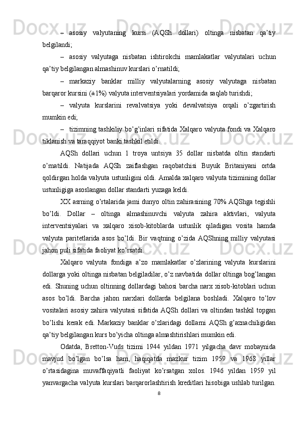 – asosiy   valyutaning   kursi   (AQSh   dollari)   oltinga   nisbatan   qa’tiy
belgilandi;
– asosiy   valyutaga   nisbatan   ishtirokchi   mamlakatlar   valyutalari   uchun
qa’tiy belgilangan almashinuv kurslari o’rnatildi;
– markaziy   banklar   milliy   valyutalarning   asosiy   valyutaga   nisbatan
barqaror kursini  (±1%)  valyuta interventsiyalari yordamida saqlab turishdi ;
– valyuta   kurslarini   revalvatsiya   yoki   devalvatsiya   orqali   o’zgartirish
mumkin edi;
– tizimning tashkiliy bo’g’inlari sifatida Xalqaro valyuta fondi va Xalqaro
tiklanish va taraqqiyot banki tashkil etildi.
AQSh   dollari   uchun   1   troya   untsiya   35   dollar   nisbatda   oltin   standarti
o’rnatildi.   Natijada   AQSh   zaiflashgan   raqobatchisi   Buyuk   Britaniyani   ortda
qoldirgan holda valyuta ustunligini oldi. Amalda   xalqaro valyuta tizimi ning dollar
ustunligiga asoslangan dollar standarti yuzaga keldi.
XX asrning o’rtalarida jami  dunyo oltin zahirasining 70% AQShga tegishli
bo’ldi.   Dollar   –   oltinga   almashinuvchi   valyuta   zahira   aktivlari,   valyuta
interventsiyalari   va   xalqaro   xisob-kitoblarda   ustunlik   qiladigan   vosita   hamda
valyuta   paritetlarida   asos   bo’ldi.   Bir   vaqtning   o’zida   AQShning   milliy   valyutasi
jahon puli sifatida faoliyat ko’rsatdi.  
Xalqaro   valyuta   fondiga   a’zo   mamlakatlar   o’zlarining   valyuta   kurslarini
dollarga yoki oltinga nisbatan belgiladilar, o’z navbatida dollar oltinga bog’langan
edi. Shuning uchun oltinning dollardagi  bahosi  barcha narx xisob-kitoblari uchun
asos   bo’ldi.   Barcha   jahon   narxlari   dollarda   belgilana   boshladi.   Xalqaro   to’lov
vositalari asosiy  zahira valyutasi  sifatida AQSh dollari  va oltindan tashkil  topgan
bo’lishi   kerak   edi.   Markaziy   banklar   o’zlaridagi   dollarni   AQSh   g’aznachiligidan
qa’tiy belgilangan kurs bo’yicha oltinga almashtirishlari mumkin edi.
Odatda,   Bretton-Vuds   tizimi   1944   yildan   1971   yilgacha   davr   mobaynida
mavjud   bo’lgan   bo’lsa   ham,   haqiqatda   mazkur   tizim   1959   va   1968   yillar
o’rtasidagina   muvaffaqiyatli   faoliyat   ko’rsatgan   xolos.   1946   yildan   1959   yil
yanvargacha valyuta kurslari barqarorlashtirish kreditlari hisobiga ushlab turilgan.
8 