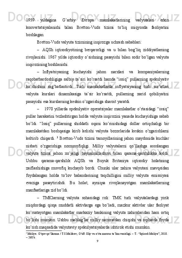 1959   yildagina   G’arbiy   Evropa   mamlakatlarining   valyutalari   erkin
konvertatsiyalanishi   bilan   Bretton-Vuds   tizimi   to’liq   miqyosda   faoliyatini
boshlagan.
Bretton-Vuds valyuta tizimining inqiroz ga  uchrash sabablari:
– AQSh   iqtisodiyotining   berqarorligi   va   u   bilan   bog’liq   ziddiyatlarning
rivojlanishi.   1967  yilda   iqtisodiy   o’sishning  pasayishi  bilan  sodir  bo’lgan  valyuta
inqirozining boshlanishi. 
– Inflyatsiyaning   kuchayishi   jahon   narxlari   va   kompaniyalarning
raqobatbardoshligiga   salbiy   ta’siri   ko’rsatdi   hamda   “issiq”   pullarning   spekulyativ
ko’chishini   rag’batlantirdi.   Turli   mamlakatlarda   inflyatsiyaning   turli   sur’atlari
valyuta   kurslari   dinamikasiga   ta’sir   ko’rsatdi,   pullarning   xarid   qobiliyatini
pasayishi esa kurslarning keskin o’zgarishiga sharoit yaratdi.
–   1970   yillarda   spekulyativ   operatsiyalar   mamlakatlar   o’rtasidagi   “issiq”
pullar harakatini tezlashtirgan holda valyuta inqirozini yanada kuchayishiga sabab
bo’ldi.   “Issiq”   pullarning   shiddatli   oqimi   ko’rinishidagi   dollar   ortiqchaligi   bir
mamlakatdan   boshqasiga   kirib   kelishi   valyuta   bozorlarida   keskin   o’zgarishlarni
keltirib   chiqardi.   3
  Bretton-Vuds   tizimi   tamoyillarining   jahon   maydonida   kuchlar
nisbati   o’zgarishiga   nomuvofiqligi.   Milliy   valyutalarni   qo’llashga   asoslangan
valyuta   tizimi   jahon   xo’jaligi   baynalmillashuvi   bilan   qarama-qarshilikka   keldi.
Ushbu   qarama-qarshilik   AQSh   va   Buyuk   Britaniya   iqtisodiy   holatining
zaiflashishiga   muvofiq   kuchayib   bordi.   Chunki   ular   zahira   valyutasi   mavqeidan
foydalangan   holda   to’lov   balanslarining   taqchilligini   milliy   valyuta   emissiyasi
evaziga   pasaytirishdi.   Bu   holat,   ayniqsa   rivojlanayotgan   mamlakatlarning
manfaatlariga zid bo’ldi. 
– TMKlarning   valyuta   sohasidagi   roli:   TMK   turli   valyutalardagi   yirik
miqdordagi   qisqa   muddatli   aktivlarga   ega   bo’ladi,   mazkur   aktivlar   ular   faoliyat
ko’rsatayotgan   mamlakatlar   markaziy   bankining   valyuta   zahiralaridan   ham   ortiq
bo’lishi   mumkin.  Ushbu   mablag’lar  milliy  nazoratdan  chiqishi   va  oqibatda  foyda
ko’rish maqsadida valyutaviy spekulyatsiyalarda ishtirok etishi mumkin. 
3
  Moliya:  O‘quv qo‘llanma / T.S.Malikov; O‘zR Oliy va o‘rta maxsus ta’lim vazirligi. – T.: “Iqtisod-Moliya”, 2018. 
– 268 b.
9