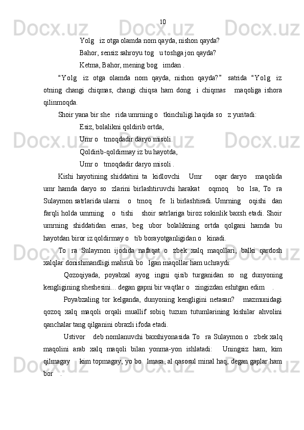 10
Yolg iz otga olamda nom qayda, nishon qayda?
Bahor, sensiz sahroyu tog u toshga jon qayda?	

Ketma, Bahor, mening bog imdan .

Y o l g iz   otga   olamda   nom   qayda,   nishon   qayda?   satrida   Y o l g iz	
  	 
otning   changi   chiqmas,   changi   chiqsa   ham   dong i   chiqmas   maqoliga   ishora	
 
qilinmoqda. 
Shoir yana bir she rida umrning o tkinchiligi haqida so z yuritadi:	
  
Esiz, bolalikni qoldirib ortda,
Umr o tmoqdadir daryo misoli.	

Qoldirib-qoldirmay iz bu hayotda,
Umr o tmoqdadir daryo misoli .

Kishi   hayotining   shiddatini   ta kidlovchi   Umr     oqar   daryo   maqolida	
   
umr   hamda   daryo   so zlarini   birlashtiruvchi   harakat   oqmoq   bo lsa,   To ra	
    
Sulaymon satrlarida ularni  o tmoq  fe li birlashtiradi. Umrning  oqishi dan	
     
farqli holda umrning  o tishi  shoir satrlariga biroz sokinlik baxsh etadi. Shoir	
  
umrning   shiddatidan   emas,   beg ubor   bolalikning   ortda   qolgani   hamda   bu	

hayotdan biror iz qoldirmay o tib borayotganligidan o kinadi. 	
 
To ra   Sulaymon   ijodida   nafaqat   o zbek   xalq   maqollari,   balki   qardosh	
 
xalqlar donishmandligi mahsuli bo lgan maqollar ham uchraydi:	

Qozoqiyada,   poyabzal   ayog ingni   qisib   turganidan   so ng   dunyoning	
  
kengligining sheshesini... degan gapni bir vaqtlar o zingizdan eshitgan edim  .	
 
Poyabzaling   tor   kelganda,   dunyoning   kengligini   netasan?   mazmunidagi	
 
qozoq   xalq   maqoli   orqali   muallif   sobiq   tuzum   tutumlarining   kishilar   ahvolini
qanchalar tang qilganini obrazli ifoda etadi.  
Ustivor  deb nomlanuvchi baxshiyonasida To ra Sulaymon o zbek xalq
   
maqolini   arab   xalq   maqoli   bilan   yonma-yon   ishlatadi:   Uningsiz   ham,   kim	

qilmagay   kim topmagay, yo bo lmasa, al qasosul minal haq, degan gaplar ham	
 
bor  .	
 