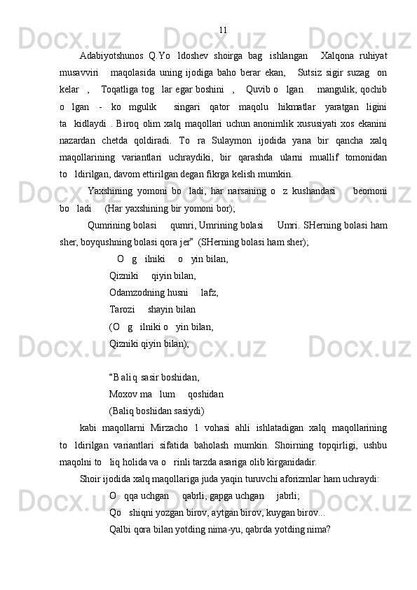 11
Adabiyotshunos   Q.Yo ldoshev   shoirga   bag ishlangan   Xalqona   ruhiyat  
musavviri   maqolasida   uning   ijodiga   baho   berar   ekan,   Sutsiz   sigir   suzag on	
  
kelar ,  Toqatliga tog lar egar boshini ,  Quvib o lgan   mangulik, qochib	
      
o lgan   -   ko mgulik   singari   qator   maqolu   hikmatlar   yaratgan ligini	
   
ta kidlaydi   .   Biroq   olim   xalq   maqollari   uchun   anonimlik   xususiyati   xos   ekanini

nazardan   chetda   qoldiradi.   To ra   Sulaymon   ijodida   yana   bir   qancha   xalq	

maqollarining   variantlari   uchraydiki,   bir   qarashda   ularni   muallif   tomonidan
to ldirilgan, davom ettirilgan degan fikrga kelish mumkin.	

Yaxshining   yomoni   bo ladi,   har   narsaning   o z   kushandasi     beomoni	
   
bo ladi   (Har yaxshining bir yomoni bor);	
 
Qumrining bolasi   qumri, Umrining bolasi   Umri. 	
   SHerning bolasi ham
sher, boyqushning bolasi qora jer   (SHerning bolasi ham sher);	

O g ilniki   o yin bilan,	
    
Qizniki   qiyin bilan,	

Odamzodning husni   lafz,	

Tarozi   shayin bilan  	
 
(O g ilniki o yin bilan,	
  
Qizniki qiyin bilan);
B a l iq  sasir boshidan,	

Moxov ma lum   qoshidan  	
  
(Baliq boshidan sasiydi)
kabi   maqollarni   Mirzacho l   vohasi   ahli   ishlatadigan   xalq   maqollarining	

to ldirilgan   variantlari   sifatida   baholash   mumkin.   Shoirning   topqirligi,   ushbu	

maqolni to liq holida va o rinli tarzda asariga olib kirganidadir.	
 
Shoir ijodida xalq maqollariga juda yaqin turuvchi aforizmlar ham uchraydi:
O qqa uchgan   qabrli, gapga uchgan   jabrli;	
  
Qo shiqni yozgan birov, aytgan birov, kuygan birov...

Qalbi qora bilan yotding nima-yu, qabrda yotding nima? 