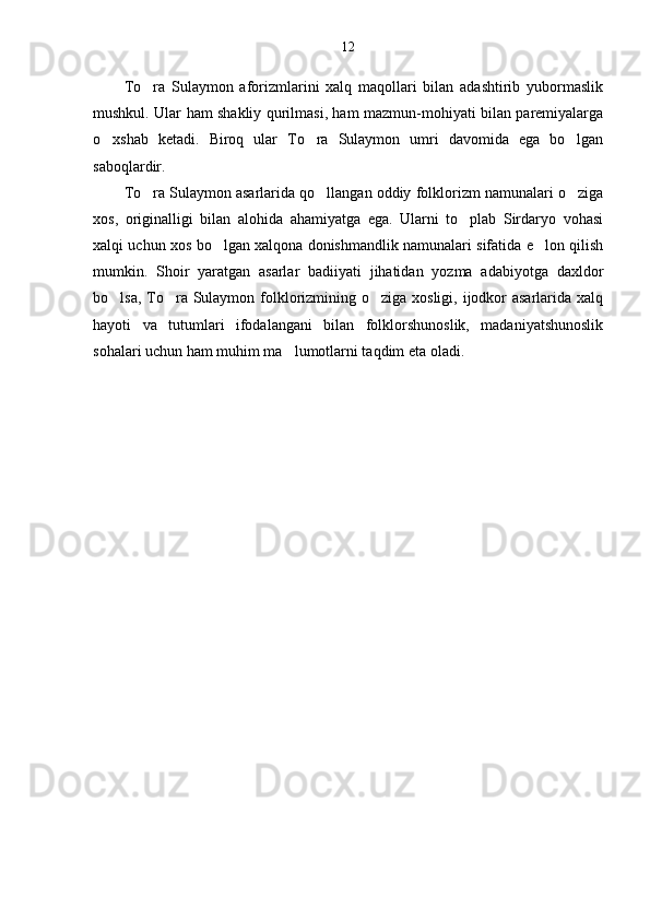 12
To ra   Sulaymon   aforizmlarini   xalq   maqollari   bilan   adashtirib   yubormaslik
mushkul. Ular ham shakliy qurilmasi, ham mazmun-mohiyati bilan paremiyalarga
o xshab   ketadi.   Biroq   ular   To ra   Sulaymon   umri   davomida   ega   bo lgan	
  
saboqlardir. 
To ra Sulaymon asarlarida qo llangan oddiy folklorizm namunalari o ziga	
  
xos,   originalligi   bilan   alohida   ahamiyatga   ega.   Ularni   to plab   Sirdaryo   vohasi	

xalqi uchun xos bo lgan xalqona donishmandlik namunalari sifatida e lon qilish	
 
mumkin.   Shoir   yaratgan   asarlar   badiiyati   jihatidan   yozma   adabiyotga   daxldor
bo lsa, To ra Sulaymon folklorizmining o ziga xosligi, ijodkor  asarlarida xalq	
  
hayoti   va   tutumlari   ifodalangani   bilan   folklorshunoslik,   madaniyatshunoslik
sohalari uchun ham muhim ma lumotlarni taqdim eta oladi.	
 