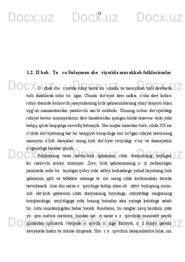 13
1.2. II bob.  To ra Sulaymon she riyatida murakkab folklorizmlar 
O zbek she riyatida  ruhiy tasvir  ko rinishi  va tamoyillari  turli  davrlarda	
  
turli   shakllarda   zohir   bo lgan.  	
 Chunki   she ’ riyat   davr   nafasi ,   o ’ sha   davr   kishisi
ruhiy   olamida   kechuvchi   jarayonlarning   lirik   qahramonlarning   ruhiy   dunyosi   bilan
uyg ’ un   manzaralaridan   yaraluvchi   san ’ at   mulkidir .   Shuning   uchun   she ’ riyatdagi
ruhiyat   tasviri   xususiyatlarini   davr   harakteridan   ajralgan   holda   tasavvur   etish   yoki
tadqiq   qilish   haqiqatga   muvofiq   kelmaydi .  Shu   nuqtai   nazardan   turib ,  ishda   XX   asr
o ’ zbek   she ’ riyatining   har   bir   tarqqiyot   bosqichiga   xos   bo ’ lgan   ruhiyat   tasvirining
namoyon   o ’ lish   darajalari   uning   lirik   she ’ riyat   rivojidagi   o ’ rni   va   ahamiyatini
o ’ rganishga   harakat   qilindi .
Ruhiyatning   teran   tasviri-lirik   qahramon   ichki   dunyosining   boyligini
ko rsatuvchi   asosiy   xususiyat.   Zero,   lirik   qahramonning   o zi   yashayotgan	
 
jamiyatda sodir bo layotgan ijobiy yoki salbiy hodisalarga yohud hayotning lirik	

qahramon   qalb   va   tafakkur   olamiga   ta siri   uning   ichki   kechinmalari   tarzida	

tasvirlanadi.   Ana   shu   narsa   o quvchiga   tashqi   olam-ob ektiv   borliqning   inson-	
 
sub ekt-lirik   qahramon   ichki   dunyosining   boyishiga,   ruhiyatdagi   ranglarning	

tiniqlanishiga,   serjiloligiga   yoki   buning   butunlay   aksi   yuzaga   kelishiga   sabab
bo lishi   mumkinligidan   habar   beradi.   Binobarin,   bu   ranglar   zavq   baxshmi   yoki

yo qmi   nurlimi   nursizmi,   bundan   qat iy   nazar   u   o quvchida   munosabt   paydo
  
qilmasdan   qolmaydi.   Natijada   o quvchi   o ziga   fikrlaydi,   o z   dunyo   qarashi	
  
saviyasida hukm va xulosa chiqaradi. She r o quvchini hayajonlantira bilsa, uni	
  