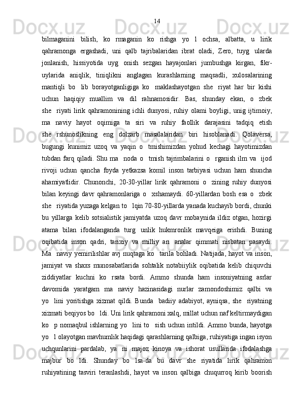 14
bilmaganini   bilish,   ko rmaganin   ko rishga   yo l   ochsa,   albatta,   u   lirik  
qahramonga   ergashadi,   uni   qalb   tajribalaridan   ibrat   oladi,   Zero,   tuyg ularda	

jonlanish,   hissiyotida   uyg onish   sezgan   hayajonlari   jumbushga   kirgan,   fikr-	

uylarida   aniqlik,   tiniqlikni   anglagan   kurashlarning   maqsadli,   xulosalarining
mantiqli   bo lib   borayotganligiga   ko maklashayotgan   she riyat   har   bir   kishi	
  
uchun   haqiqiy   muallim   va   dil   rahnamosidir.   Bas,   shunday   ekan,   o zbek	

she riyati   lirik   qahramonining   ichli   dunyosi,   ruhiy   olami   boyligi,   unig   ijtimoiy,	

ma naviy   hayot   oqimiga   ta siri   va   ruhiy   faollik   darajasini   tadqiq   etish
 
she rshunoslikning   eng   dolzarb   masalalaridan   biri   hisoblanadi.   Qolaversa,

bugungi   kunimiz   uzoq   va   yaqin   o tmishimizdan   yohud   kechagi   hayotimizdan	

tubdan  farq  qiladi.   Shu   ma noda   o tmish   tajrimbalarini   o rganish   ilm   va     ijod	
  
rivoji   uchun   qancha   foyda   yetkazsa   komil   inson   tarbiyasi   uchun   ham   shuncha
ahamiyatlidir.   Chunonchi,   20-30-yillar   lirik   qahramoni   o zining   ruhiy   dunyosi	

bilan   keyingi   davr   qahramonlariga   o xshamaydi.   60-yillardan   bosh   esa   o zbek	
 
she riyatida yuzaga kelgan to lqin 70-80-yillarda yanada kuchayib bordi, chunki	
 
bu   yillarga   kelib   sotsialistik   jamiyatda   uzoq   davr   mobaynida   ildiz   otgan,   hozirgi
atama   bilan   ifodalanganda   turg unlik   hukmronlik   mavqeiga   erishdi.   Buning	

oqibatida   inson   qadri,   tarixiy   va   milliy   an analar   qimmati   nisbatan   pasaydi.	

Ma naviy   yemirilishlar  avj  nuqtaga  ko tarila  bohladi.  Natijada,  hayot  va   inson,	
 
jamiyat   va   shaxs   munosabatlarida   sohtalik   notabiiylik   oqibatida   kelib   chiquvchi
ziddiyatlar   kuchni   ko rsata   bordi.   Ammo   shunda   ham   insoniyatning   asrlar	

davomida   yaratgam   ma naviy   hazinasidagi   nurlar   zamondoshimiz   qalbi   va	

yo lini   yoritishga   xizmat   qildi.   Bunda     badiiy   adabiyot,   ayniqsa,   she riyatning	
 
xizmati beqiyos bo ldi. Uni lirik qahramoni xalq, millat uchun naf keltirmaydigan	

ko p nomaqbul  ishlarning yo lini  to sish  uchun intildi. Ammo bunda, hayotga	
  
yo l olayotgan mavhumlik haqidagi qarashlarning qalbiga, ruhiyatiga ingan isyon

uchqunlarini   pardalab,   ya ni   majoz   kinoya   va   ishorat   usullarida   ifodalashga	

majbur   bo ldi.   Shunday   bo lsa-da   bu   davr   she riyatida   lirik   qahramon	
  
ruhiyatining   tasviri   teranlashdi,   hayot   va   inson   qalbiga   chuqurroq   kirib   boorish 
