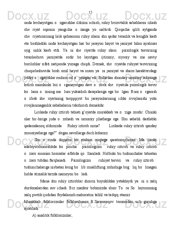 15
unda kechayotgan o zgarishlar ildizini ochish, ruhiy bezovtalik sabablarini izlash
she riyat   oqimini   yangicha   o zanga   yo naltirdi.   Qisqacha   qilib   aytganda	
  
she riyatimizning lirik qahramoni ruhiy olami shu qadar teranlik va kenglik kasb

eta   boshladiki   unda   kechayotgan   har   bir   jarayon   hayot   va   jamiyat   bilan   ajralmas
uyg unlik   kasb   etdi.   Ya ni   she riyatda   ruhiy   olam   psixologik   tasvirning
   
teranlashuvi   jamiyatda   sodir   bo layotgan   ijtimoiy,   siyosiy   va   ma naviy	
 
burilishlar sifati natijasida yuzaga chiqdi. Demak, she riyatda ruhiyat tasvirining	

chuqurlashuvida   bosh   omil   hayot   va   inson   ya ni   jamiyat   va   shaxs   harakteridagi	

jiddiy o zgarishlar muhim rol o ynagan edi. Bulardan shunday umumiy xulosaga	
 
kelish  mumkinki   biz  o rganayotgan  davr  o zbek  she riyatida  psixologik  tasvir	
  
ko lami o zining ma lum yuksalish darajalariga ega bo lgan. Buni o rganish	
    
o zbek   she riyatining   tarqqqiyot   bu   jarayonlarining   ichki   rivojlanishi   yoki
 
rivojlanmaganlik sababalarini tekshirish demakdir.
Lirikada ruhiy iztirob tabiati  g’oyatda murakkab  va o ziga xosdir. Chunki	

ular   bir-biriga   juda   o xshash   va   umumiy   jihatlarga   ega.   Shu   sababli   dastlabki	

qadamdanoq oldimizda    Ruhiy iztirob nima?     Lirikada ruhiy iztirob qanday	
  
xususiyatlarga ega?   degan savollarga duch kelamiz.	

Shu   o rinda   diqqatni   bir   muhim   nuqtaga   qaratmoqchimiz.   Ma lumki	
 
adabiyotshunoslikda   ko pincha   psixologizm   ruhiy   iztirob   va   ruhiy   iztirob	
  
o zaro sinonim  hosisalar  sifatida qo llaniladi. Holbuki  bu tushunchalar  tabiatan	
 
o zaro tubdan farqlanadi.  Psixologizm   ruhiyat tasviri  va  ruhiy iztirob
      
tushunchalariga nisbatan keng bo lib muallifning xohishiga bog liq bo lmagan	
  
holda stixialik tarzda namoyon bo ladi.

                    Mana   shu   ruhiy   iztiroblar   shoirni   buyuklikka   yetaklaydi   ya ni   u   xalq	

durdonalaridan   suv   ichadi.   Biz   mazkur   bobimizda   shoir   To ra   So laymonning	
 
xalq poetik ijodidan foydalanish mahoratini tahlil va tadqiq etamiz  
Murakkab   folklorizmlar   folklorshunos   B.Sarimsoqov   tomonidan   uch   guruhga
ajratiladi:
A) analitik folklorizmlar; 