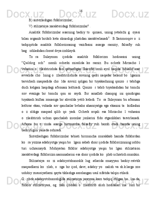 16
B) sintezlashgan folklorizmlar;
V) stilizatsiya xarakteridagi folklorizmlar 1
 .
Analitik   folklorizmlar   asarning   badiiy   to qimasi,   uning   yetakchi   g oyasi 
bilan organik birikib keta olmasligi  jihatidan xarakterlanadi 2
.   B.Sarimsoqov o z	

tadqiqotida   analitik   folklorizmning   vazifasini   asarga   ramziy,   falsafiy   ruh
bag ishlashdan iborat deya izohlaydi. 	

To ra   Sulaymon   ijodida   analitik   folklorizm   hodisasini   uning	

Q a l dirg och   nomli   ocherki   misolida   ko ramiz.   Bu   ocherk   Mirzacho l	
 	  
vohasini o zlashtirishda faol qatnashgan Sharofat ismli ayol haqida. Muallif asar

avvalida   cho lning   o zlashtirilishida   suvning   qadri   naqadar   baland   bo lganini	
  
tasvirlash   maqsadida   cho lda   suvsiz   qolgan   bir   tuyakashning   qonxo r   tabibga	
 
duch   kelgani   haqidagi   afsonani   keltiradi.   Qonxo r   tabib   tuyakashdan   bir   tomchi	

suv   evaziga   bir   tomchi   qon   so raydi.   Bir   amallab   chanqog ini   qondirgan	
 
tuyakash   kulbai   xonasiga   bir   ahvolda   yetib   keladi.   To ra   Sulaymon   bu   afsonani	

keltirar   ekan, vohada  suv  qanchalar   bebaho  ahamiyatga  ega ekanini  ta kidlashni	

o z   oldiga   maqsad   qilib   qo yadi.   Ocherk   orqali   esa   Mirzacho l   vohasini	
  
o zlashtirish   uchun   qanchalab   insonlar   jonlarini   fido   etganliklari   tasvirlanadi.

Afsona   bu   o rinda   asarga   birmuncha   falsafiy   ruh   baxsh   etadi   hamda   uning	

badiiyligini yanada oshiradi.
Sintezlashgan   folklorizmlar   tabiati   birmuncha   murakkab   hamda   folklordan
ko ra yozma adabiyotga yaqin bo lgani sabab shoir ijodida folklorizmning ushbu	
 
turi   uchramaydi.   Mohiyatan   folklor   adabiyotga   yaqin   bo lgan   stilizatsion	

xarakterdagi folklorizm namunalarini esa shoir ijodida ko plab uchratish mumkin.	

Stilizatsiya   so zi   adabiyotshunoslik   lug atlarida   muayyan   badiiy-estetik	
 
maqsadlarni   ko zlab,   o zga   bir   ijod,   davr,   adabiy   yo nalish   va   sh.k.larga   xos	
  
uslubiy xususiyatlarni qayta tiklashga asoslangan usul sifatida talqin etiladi . 
O zbek   adabiyotshunosligida   stilizatsiya   jarayoni   kam   tadqiq   etilgan   bo lsa-da,	
 
folklor   stilizatsiyasi,   og zaki   ijoddan   o zlashtirib   olish   hodisalari   ma lum   bir	
   