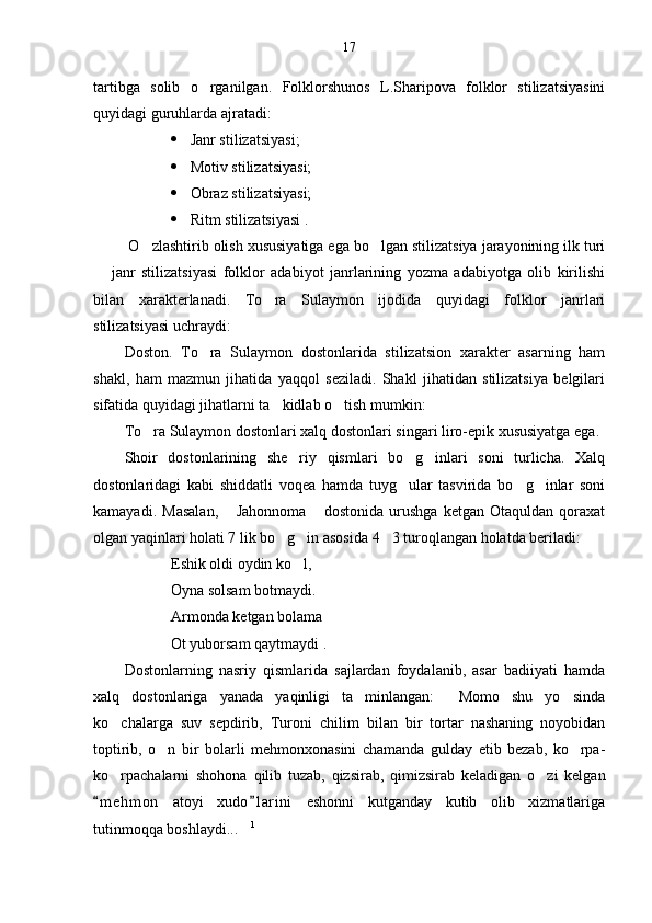 17
tartibga   solib   o rganilgan.   Folklorshunos   L.Sharipova   folklor   stilizatsiyasini
quyidagi guruhlarda ajratadi: 
 Janr stilizatsiyasi;
 Motiv stilizatsiyasi;
 Obraz stilizatsiyasi;
 Ritm stilizatsiyasi .
 O zlashtirib olish xususiyatiga ega bo lgan stilizatsiya jarayonining ilk turi	
 
  janr   stilizatsiyasi   folklor   adabiyot   janrlarining   yozma   adabiyotga   olib   kirilishi	

bilan   xarakterlanadi.   To ra   Sulaymon   ijodida   quyidagi   folklor   janrlari	

stilizatsiyasi uchraydi:
Doston.   To ra   Sulaymon   dostonlarida   stilizatsion   xarakter   asarning   ham	

shakl,   ham   mazmun   jihatida   yaqqol   seziladi.   Shakl   jihatidan   stilizatsiya   belgilari
sifatida quyidagi jihatlarni ta kidlab o tish mumkin:	
 
To ra Sulaymon dostonlari xalq dostonlari singari liro-epik xususiyatga ega.	

Shoir   dostonlarining   she riy   qismlari   bo g inlari   soni   turlicha.   Xalq	
  
dostonlaridagi   kabi   shiddatli   voqea   hamda   tuyg ular   tasvirida   bo g inlar   soni	
  
kamayadi.   Masalan,   Jahonnoma   dostonida   urushga   ketgan   Otaquldan   qoraxat	
 
olgan yaqinlari holati 7 lik bo g in asosida 4 3 turoqlangan holatda beriladi:	
  
Eshik oldi oydin ko l,	

Oyna solsam botmaydi.
Armonda ketgan bolama
Ot yuborsam qaytmaydi .
Dostonlarning   nasriy   qismlarida   sajlardan   foydalanib,   asar   badiiyati   hamda
xalq   dostonlariga   yanada   yaqinligi   ta minlangan:   Momo   shu   yo sinda	
  
ko chalarga   suv   sepdirib,   Turoni   chilim   bilan   bir   tortar   nashaning   noyobidan	

toptirib,   o n   bir   bolarli   mehmonxonasini   chamanda   gulday   etib   bezab,   ko rpa-	
 
ko rpachalarni   shohona   qilib   tuzab,   qizsirab,   qimizsirab   keladigan   o zi   kelgan	
 
m e hmon   atoyi   xudo l arini   eshonni   kutganday   kutib   olib   xizmatlariga	
 
tutinmoqqa boshlaydi...	
 1
  