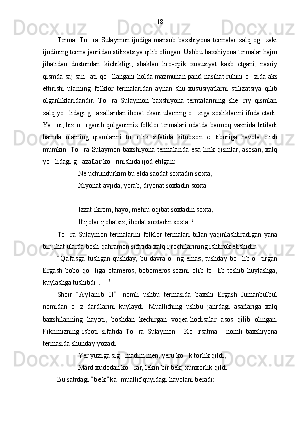 18
Terma. To ra Sulaymon ijodiga mansub  baxshiyona termalar  xalq og zaki 
ijodining terma janridan stilizatsiya qilib olingan. Ushbu baxshiyona termalar hajm
jihatidan   dostondan   kichikligi,   shaklan   liro-epik   xususiyat   kasb   etgani,   nasriy
qismda saj san ati qo llangani holda mazmunan pand-nasihat ruhini o zida aks
  
ettirishi   ularning   folklor   termalaridan   aynan   shu   xususiyatlarni   stilizatsiya   qilib
olganliklaridandir.   To ra   Sulaymon   baxshiyona   termalarining   she riy   qismlari	
 
xalq yo lidagi g azallardan iborat ekani ularning o ziga xosliklarini ifoda etadi.	
  
Ya ni, biz o rganib qolganimiz folklor termalari odatda barmoq vaznida bitiladi	
 
hamda   ularning   qismlarini   to rtlik   sifatida   kitobxon   e tiboriga   havola   etish	
 
mumkin. To ra Sulaymon baxshiyona termalarida esa  lirik qismlar, asosan,  xalq	

yo lidagi g azallar ko rinishida ijod etilgan:	
  
Ne uchundurkim bu elda saodat soxtadin soxta,
Xiyonat avjida, yorab, diyonat soxtadin soxta.
Izzat-ikrom, hayo, mehru oqibat soxtadin soxta,
Iltijolar ijobatsiz, ibodat soxtadin soxta . 2
To ra   Sulaymon   termalarini   folklor   termalari   bilan   yaqinlashtiradigan   yana	

bir jihat ularda bosh qahramon sifatida xalq ijrochilarining ishtirok etishidir: 
Q a f asga   tushgan  qushday,  bu  davra  o ng  emas,  tushday  bo lib o tirgan	
	  
Ergash   bobo   qo liga   otameros,   bobomeros   sozini   olib   to lib-toshib   huylashga,	
 
kuylashga tushibdi...  	
 3
Shoir   A y l anib   II   nomli   ushbu   termasida   baxshi   Ergash   Jumanbulbul	
 
nomidan   o z   dardlarini   kuylaydi.   Muallifning   ushbu   janrdagi   asarlariga   xalq

baxshilarining   hayoti,   boshdan   kechirgan   voqea-hodisalar   asos   qilib   olingan.
Fikrimizning   isboti   sifatida   To ra   Sulaymon   Ko rsatma   nomli   baxshiyona	
   
termasida shunday yozadi:
Yer yuziga sig madim men, yeru ko k torlik qildi,	
 
Mard xudodan ko rar, lekin bir bek( xunxorlik qildi.	

Bu satrdagi  b e k k a  muallif quyidagi havolani beradi:	
  
