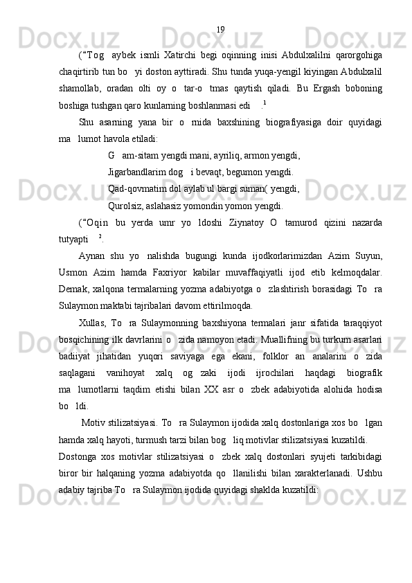 19
( T og aybek   ismli   Xatirchi   begi   oqinning   inisi   Abdulxalilni   qarorgohiga	
chaqirtirib tun bo yi doston ayttiradi. Shu tunda yuqa-yengil kiyingan Abdulxalil	

shamollab,   oradan   olti   oy   o tar-o tmas   qaytish   qiladi.   Bu   Ergash   boboning	
 
boshiga tushgan qaro kunlarning boshlanmasi edi  .	
 1
Shu   asarning   yana   bir   o rnida   baxshining   biografiyasiga   doir   quyidagi	

ma lumot havola etiladi:	

G am-sitam yengdi mani, ayriliq, armon yengdi,	

Jigarbandlarim dog i bevaqt, begumon yengdi.	

Qad-qovmatim dol aylab ul bargi suman( yengdi,
Qurolsiz, aslahasiz yomondin yomon yengdi.
( O qin   bu   yerda   umr   yo ldoshi   Ziynatoy   O tamurod   qizini   nazarda	
	 
tutyapti  	
 2
.
Aynan   shu   yo nalishda   bugungi   kunda   ijodkorlarimizdan   Azim   Suyun,	

Usmon   Azim   hamda   Faxriyor   kabilar   muvaffaqiyatli   ijod   etib   kelmoqdalar.
Demak,   xalqona   termalarning   yozma   adabiyotga   o zlashtirish   borasidagi   To ra	
 
Sulaymon maktabi tajribalari davom ettirilmoqda.
Xullas,   To ra   Sulaymonning   baxshiyona   termalari   janr   sifatida   taraqqiyot	

bosqichining ilk davrlarini o zida namoyon etadi. Muallifning bu turkum asarlari	

badiiyat   jihatidan   yuqori   saviyaga   ega   ekani,   folklor   an analarini   o zida	
 
saqlagani   vanihoyat   xalq   og zaki   ijodi   ijrochilari   haqdagi   biografik	

ma lumotlarni   taqdim   etishi   bilan   XX   asr   o zbek   adabiyotida   alohida   hodisa	
 
bo ldi. 

 Motiv stilizatsiyasi. To ra Sulaymon ijodida xalq dostonlariga xos bo lgan	
 
hamda xalq hayoti, turmush tarzi bilan bog liq motivlar stilizatsiyasi kuzatildi. 	

Dostonga   xos   motivlar   stilizatsiyasi   o zbek   xalq   dostonlari   syujeti   tarkibidagi	

biror   bir   halqaning   yozma   adabiyotda   qo llanilishi   bilan   xarakterlanadi.   Ushbu	

adabiy tajriba To ra Sulaymon ijodida quyidagi shaklda kuzatildi:	
 