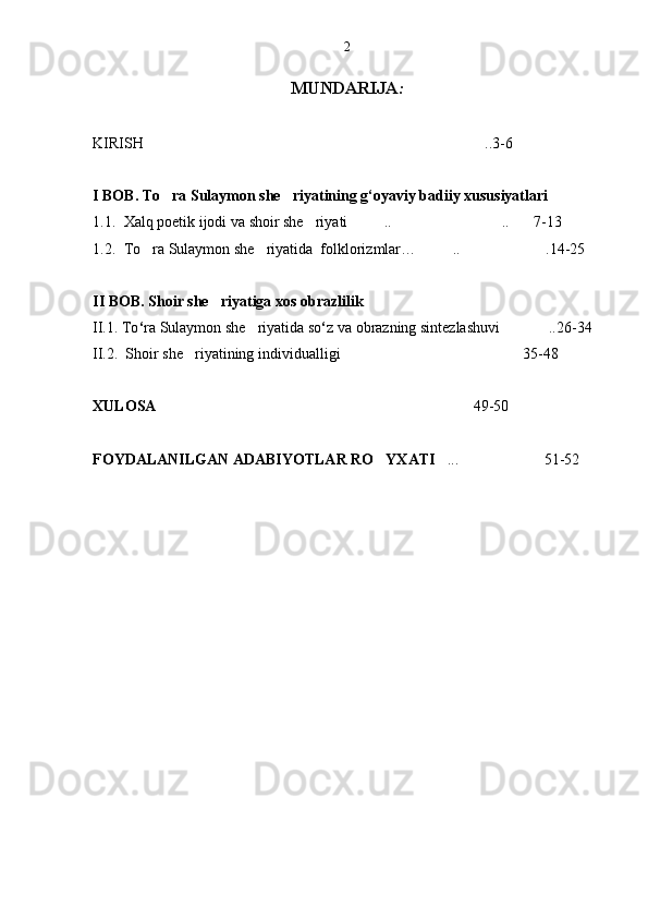 2
MUNDARIJA :
KIRISH ..3-6  
I BOB. To ra Sulaymon she riyatining g‘oyaviy badiiy xususiyatlari	
 
1.1. Xalq poetik ijodi va shoir she riyati .. .. 7-13	
   
1.2. To ra Sulaymon she riyatida  folklorizmlar… .. .14-25	
   
II BOB. Shoir she riyatiga xos obrazlilik	

II.1. To ‘ ra Sulaymon she riyatida so	
 ‘ z va obrazning sintezlashuvi ..26-34	
II.2.  Shoir she riyatining individualligi 35-48	
 
XULOSA 49-50	

FOYDALANILGAN ADABIYOTLAR RO YXATI	
 ... 51-52	  