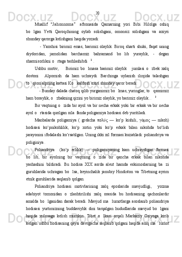 20
Muallif   J a h onnoma   afsonasida   Qamarning   yori   Bibi   Hilolga   oshiq 
bo lgan   Yetti   Qaroqchining   oylab   solishgani,   omonsiz   solishgani   va   axiyri	

shunday qarorga kelishgani haqida yozadi:
  -   Yaxshisi   birimiz   emas,   barimiz   olaylik.   Biroq   sharti   shuki,   faqat   uning	

diydoridan,   jamolidan   barchamiz   bahramand   bo lib   yuraylik,   -   degan	

sharmisorlikni o rtaga tashlashibdi	
  1
 .
Ushbu   motiv,     Birimiz   bo lmasa   barimiz   olaylik   jumlasi   o zbek   xalq	
   
dostoni   Alpomish da   ham   uchraydi.   Barchinga   uylanish   ilinjida   talashgan	
 
to qson alpning kattasi Ko kaldosh oxiri shunday qaror beradi:	
 
 - Bunday dalada chatoq qilib yurganimiz bo lmas, yuringlar, to qsonimiz	
  
ham boraylik, o zbakning qizini yo birimiz olaylik, yo barimiz olaylik...	
  2
  
Bir vaqtning o zida bir ayol  va bir necha erkak yoki bir erkak va bir necha	

ayol o rtasida qurilgan oila  fanda poligamiya hodisasi deb yuritiladi.	

Manbalarda   poligamiya   (   grekcha   πολύς   —   ko‘p   kishili,   γάμος   —   nikoh)
hodisasi   ko‘pnikohlilik,   ko‘p   xotin   yoki   ko‘p   erkak   bilan   nikohda   bo‘lish
jarayonini ifodalashi ko‘rsatilgan. Uning ikki xil formasi kuzatiladi: poliandriya va
poliginiya .
Poliandriya     (ko‘p   erlilik)   —   poligamiyaning   kam   uchraydigan   formasi
bo lib,   bir   ayolning   bir   vaqtning   o zida   bir   qancha   erkak   bilan   nikohda	
 
yashashini   bildiradi.   Bu   hodisa   XIX   asrda   aleut   hamda   eskimoslarning   ba zi	

guruhlarida   uchragan   bo lsa,   keyinchalik   janubiy   Hindiston   va   Tibetning   ayrim	

etnik guruhlarida saqlanib qolgan.
Poliandriya   hodisasi   motivlarining   xalq   eposlarida   mavjudligi,     yozma
adabiyot   tomonidan   o zlashtirilishi   xalq   orasida   bu   hodisaning   qachonlardir

amalda   bo lganidan   darak   beradi.   Mavjud   ma lumotlarga   asoslanib   poliandriya	
 
hodisasi   yurtimizning   buddaviylik   dini   tarqalgan   hududlarida   mavjud   bo lgani	

haqida   xulosaga   kelish   mumkin.   Tibet   o lkasi   orqali   Markaziy   Osiyoga   kirib	

kelgan ushbu hodisaning qaysi davrgacha saqlanib qolgani haqida aniq ma lumot	
 