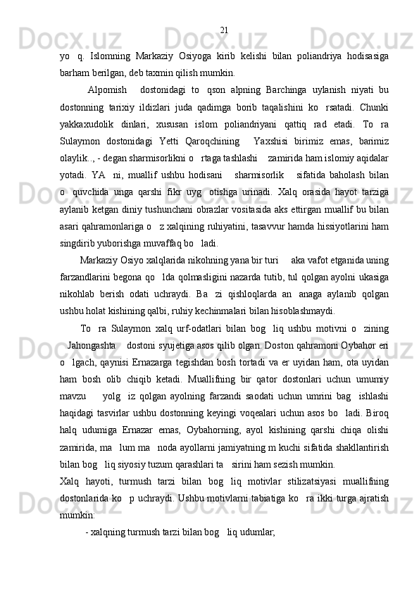 21
yo q.   Islomning   Markaziy   Osiyoga   kirib   kelishi   bilan   poliandriya   hodisasiga
barham berilgan, deb taxmin qilish mumkin.
Alpomish   dostonidagi   to qson   alpning   Barchinga   uylanish   niyati   bu	
  
dostonning   tarixiy   ildizlari   juda   qadimga   borib   taqalishini   ko rsatadi.   Chunki	

yakkaxudolik   dinlari,   xususan   islom   poliandriyani   qattiq   rad   etadi.   To ra	

Sulaymon   dostonidagi   Yetti   Qaroqchining   Yaxshisi   birimiz   emas,   barimiz	

olaylik.., - degan sharmisorlikni o rtaga tashlashi  zamirida ham islomiy aqidalar	
 
yotadi.   YA ni,   muallif   ushbu   hodisani   sharmisorlik   sifatida   baholash   bilan	
  
o quvchida   unga   qarshi   fikr   uyg otishga   urinadi.   Xalq   orasida   hayot   tarziga	
 
aylanib ketgan diniy tushunchani  obrazlar vositasida aks ettirgan muallif bu bilan
asari qahramonlariga o z xalqining ruhiyatini, tasavvur hamda hissiyotlarini ham	

singdirib yuborishga muvaffaq bo ladi.	

Markaziy Osiyo xalqlarida nikohning yana bir turi   aka vafot etganida uning	

farzandlarini begona qo lda qolmasligini nazarda tutib, tul qolgan ayolni ukasiga	

nikohlab   berish   odati   uchraydi.   Ba zi   qishloqlarda   an anaga   aylanib   qolgan	
 
ushbu holat kishining qalbi, ruhiy kechinmalari bilan hisoblashmaydi.
To ra   Sulaymon   xalq   urf-odatlari   bilan   bog liq   ushbu   motivni   o zining	
  
Jahongashta  dostoni syujetiga asos qilib olgan. Doston qahramoni Oybahor eri	
 
o lgach,   qaynisi   Ernazarga   tegishdan   bosh   tortadi   va   er   uyidan   ham,   ota   uyidan

ham   bosh   olib   chiqib   ketadi.   Muallifning   bir   qator   dostonlari   uchun   umumiy
mavzu     yolg iz   qolgan   ayolning   farzandi   saodati   uchun   umrini   bag ishlashi	
  
haqidagi tasvirlar  ushbu dostonning keyingi voqealari uchun asos  bo ladi. Biroq	

halq   udumiga   Ernazar   emas,   Oybahorning,   ayol   kishining   qarshi   chiqa   olishi
zamirida, ma lum ma noda ayollarni jamiyatning m kuchi sifatida shakllantirish	
 
bilan bog liq siyosiy tuzum qarashlari ta sirini ham sezish mumkin. 	
 
Xalq   hayoti,   turmush   tarzi   bilan   bog liq   motivlar   stilizatsiyasi   muallifning	

dostonlarida ko p uchraydi. Ushbu motivlarni tabiatiga ko ra ikki turga ajratish	
 
mumkin:
- xalqning turmush tarzi bilan bog liq udumlar;	
 