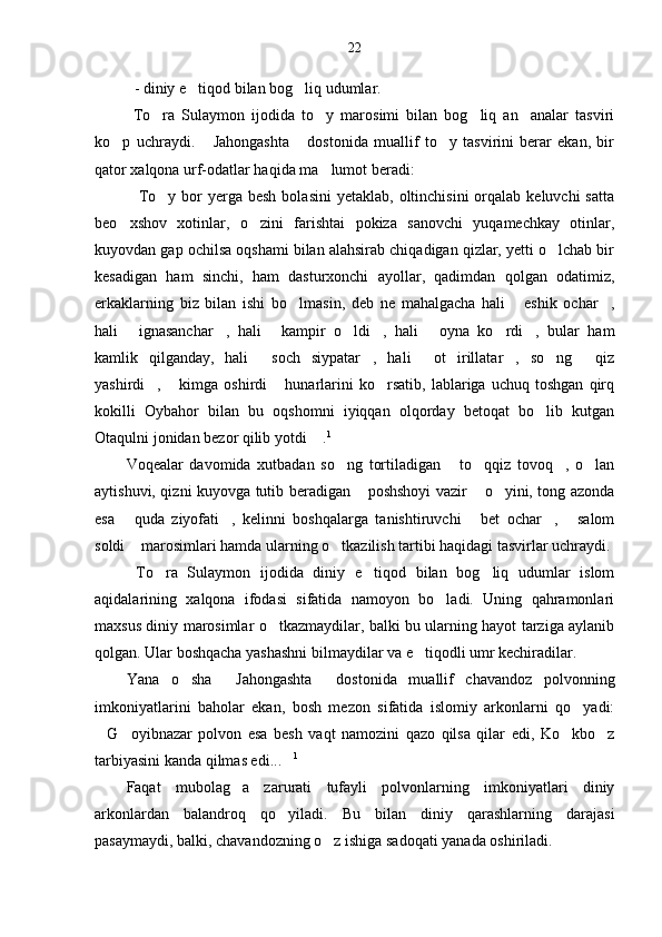 22
- diniy e tiqod bilan bog liq udumlar. 
  To ra   Sulaymon   ijodida   to y   marosimi   bilan   bog liq   an analar   tasviri	
   
ko p   uchraydi.   Jahongashta   dostonida   muallif   to y   tasvirini   berar   ekan,   bir	
   
qator xalqona urf-odatlar haqida ma lumot beradi:	

To y  bor   yerga besh  bolasini  yetaklab,  oltinchisini   orqalab  keluvchi   satta	
 
beo xshov   xotinlar,   o zini   farishtai   pokiza   sanovchi   yuqamechkay   otinlar,
 
kuyovdan gap ochilsa oqshami bilan alahsirab chiqadigan qizlar, yetti o lchab bir	

kesadigan   ham   sinchi,   ham   dasturxonchi   ayollar,   qadimdan   qolgan   odatimiz,
erkaklarning   biz   bilan   ishi   bo lmasin,   deb   ne   mahalgacha   hali   eshik   ochar ,	
  
hali   ignasanchar ,   hali   kampir   o ldi ,   hali   oyna   ko rdi ,   bular   ham	
       
kamlik   qilganday,   hali   soch   siypatar ,   hali   ot   irillatar ,   so ng   qiz	
     
yashirdi ,   kimga   oshirdi   hunarlarini   ko rsatib,   lablariga   uchuq   toshgan   qirq	
   
kokilli   Oybahor   bilan   bu   oqshomni   iyiqqan   olqorday   betoqat   bo lib   kutgan	

Otaqulni jonidan bezor qilib yotdi  .	
 1
 
Voqealar   davomida   xutbadan   so ng   tortiladigan   to qqiz   tovoq ,   o lan	
    
aytishuvi, qizni kuyovga tutib beradigan  poshshoyi vazir  o yini, tong azonda	
  
esa   quda   ziyofati ,   kelinni   boshqalarga   tanishtiruvchi   bet   ochar ,   salom	
    
soldi  marosimlari hamda ularning o tkazilish tartibi haqidagi tasvirlar uchraydi.
 
  To ra   Sulaymon   ijodida   diniy   e tiqod   bilan   bog liq   udumlar   islom	
  
aqidalarining   xalqona   ifodasi   sifatida   namoyon   bo ladi.   Uning   qahramonlari	

maxsus diniy marosimlar o tkazmaydilar, balki bu ularning hayot tarziga aylanib	

qolgan. Ular boshqacha yashashni bilmaydilar va e tiqodli umr kechiradilar. 	

Yana   o sha   Jahongashta   dostonida   muallif   chavandoz   polvonning	
  
imkoniyatlarini   baholar   ekan,   bosh   mezon   sifatida   islomiy   arkonlarni   qo yadi:	

G oyibnazar   polvon   esa   besh   vaqt   namozini   qazo   qilsa   qilar   edi,   Ko kbo z	
   
tarbiyasini kanda qilmas edi...	
 1
 
Faqat   mubolag a   zarurati   tufayli   polvonlarning   imkoniyatlari   diniy	

arkonlardan   balandroq   qo yiladi.   Bu   bilan   diniy   qarashlarning   darajasi	

pasaymaydi, balki, chavandozning o z ishiga sadoqati yanada oshiriladi.	
 