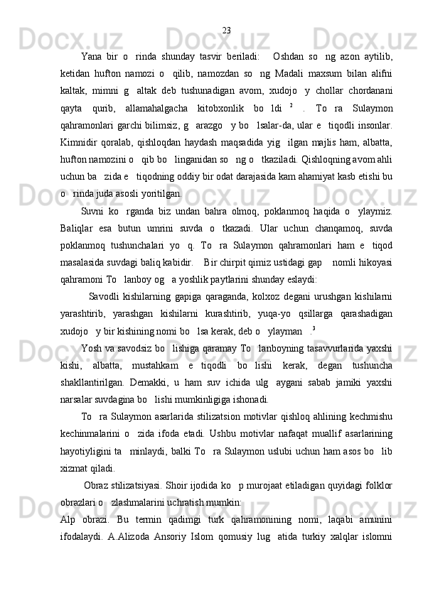 23
Yana   bir   o rinda   shunday   tasvir   beriladi:   Oshdan   so ng   azon   aytilib,  
ketidan   hufton   namozi   o qilib,   namozdan   so ng   Madali   maxsum   bilan   alifni	
 
kaltak,   mimni   g altak   deb   tushunadigan   avom,   xudojo y   chollar   chordanani	
 
qayta   qurib,   allamahalgacha   kitobxonlik   bo ldi	
  2
  .   To ra   Sulaymon	
qahramonlari  garchi  bilimsiz, g arazgo y bo lsalar-da, ular  e tiqodli  insonlar.	
   
Kimnidir   qoralab,   qishloqdan   haydash   maqsadida   yig ilgan   majlis   ham,   albatta,	

hufton namozini o qib bo linganidan so ng o tkaziladi. Qishloqning avom ahli	
   
uchun ba zida e tiqodning oddiy bir odat darajasida kam ahamiyat kasb etishi bu	
 
o rinda juda asosli yoritilgan. 	

Suvni   ko rganda   biz   undan   bahra   olmoq,   poklanmoq   haqida   o ylaymiz.	
 
Baliqlar   esa   butun   umrini   suvda   o tkazadi.   Ular   uchun   chanqamoq,   suvda	

poklanmoq   tushunchalari   yo q.   To ra   Sulaymon   qahramonlari   ham   e tiqod	
  
masalasida suvdagi baliq kabidir.  Bir chirpit qimiz ustidagi gap  nomli hikoyasi	
 
qahramoni To lanboy og a yoshlik paytlarini shunday eslaydi: 	
 
Savodli   kishilarning   gapiga   qaraganda,   kolxoz   degani   urushgan   kishilarni	

yarashtirib,   yarashgan   kishilarni   kurashtirib,   yuqa-yo qsillarga   qarashadigan	

xudojo y bir kishining nomi bo lsa kerak, deb o ylayman .	
    3
Yosh va savodsiz bo lishiga qaramay To lanboyning tasavvurlarida yaxshi	
 
kishi,   albatta,   mustahkam   e tiqodli   bo lishi   kerak,   degan   tushuncha	
 
shakllantirilgan.   Demakki,   u   ham   suv   ichida   ulg aygani   sabab   jamiki   yaxshi	

narsalar suvdagina bo lishi mumkinligiga ishonadi.	

To ra  Sulaymon  asarlarida  stilizatsion  motivlar   qishloq  ahlining kechmishu	

kechinmalarini   o zida   ifoda   etadi.   Ushbu   motivlar   nafaqat   muallif   asarlarining	

hayotiyligini ta minlaydi, balki To ra Sulaymon uslubi  uchun ham asos bo lib	
  
xizmat qiladi.
  Obraz stilizatsiyasi. Shoir ijodida ko p murojaat etiladigan quyidagi folklor	

obrazlari o zlashmalarini uchratish mumkin:	

Alp   obrazi.   Bu   termin   qadimgi   turk   qahramonining   nomi,   laqabi   amunini
ifodalaydi.   A.Alizoda   Ansoriy   Islom   qomusiy   lug atida   turkiy   xalqlar   islomni	
 