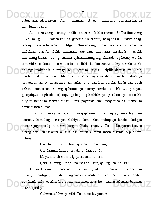 24
qabul   qilganidan   keyin   Alp   nomining   G ozi   nomiga   o zgargani   haqida     
ma lumot beradi .	

Alp   obrazining   tarixiy   kelib   chiqishi   folklorshunos   Sh.Turdimovning
Go ro g li   dostonlarining   genezisi   va   tadrijiy   bosqichlari   mavzusidagi	
     
tadqiqotida atroflicha tadqiq etilgan. Olim  ishning bir bobida alplik tizimi  haqida
mulohaza   yuritib,   alplik   tizimining   quyidagi   shartlarini   aniqlaydi:   Alplik	

tizimining   tayanch   bo g inlarini   qahramonning   tug ilmasdanoq   homiy   eranlar	
  
tomonidan   tanlanib     nazarkarda   bo lishi,   ilk   bosqichda   ilohiy   homila   topib,
 
«o zga   makon»da   dunyoga   kelib,   yurtiga   qaytishi,   alplik   dardiga   yo liqib,	
 
eranlar   makonida   jismi   toblanib   alp   sifatida   qayta   yaratilishi,   ushbu   initsatsiya
jarayonida   alplik   sir-asrorini   egallashi,   o z   vazifasi,   burchi,   taqdiridan   ogoh	

etilishi,   eranlardan   birining   qahramonga   doimiy   hamkor   bo lib,   uning   hayoti	

g ayriqutb, raqib (do st) taqdiriga bog liq kechishi, yangi saltanatga asos solib,	
  
el-yurt   kamoliga   xizmat   qilishi,   umri   poyonida   eran   maqomida   asl   makoniga
qaytishi tashkil etadi .	
 1
Bir so z bilan aytganda, alp   xalq qahramoni. Ham aqliy, ham ruhiy, ham	
 
jismoniy   kamolotga   erishgan,   ilohiyot   olami   bilan   muloqotga   kirisha   oladigan
kishilargagina   xalq   bu   nomni   bergan.   Xuddi   shunday,   To ra   Sulaymon   ijodida	

elning   orzu-intilishlarini   o zida   aks   ettirgan   komil   inson   sifatida   Alp   obrazi	

uchraydi. 
Har elning o z muftiysi, qozi kaloni bo lsin,	
 
Oqinlarining ham o z aytar o lani bo lsin,	
  
Maydon talab erlari, alp, pahlavoni bo lsin,	

Qarg a, quzg un qo nolmas qo shin, qo rg oni bo lsin... 	
      
To ra Sulaymon ijodida Alp   pahlavon yigit. Uning tasviri mifik ildizidan	
 
biroz   yiroqlashgan,   o z   davrining   kishisi   sifatida   chiziladi.   Qadim   tarix   bitiklari	

bo lmish   xalq   eposlarida   mislsiz   qahramonliklar   ko rsatgan   Alpning   bugungi	
 
tasviri qanday?
Ot kimniki? Minganniki. To n esa kiyganniki,	
 