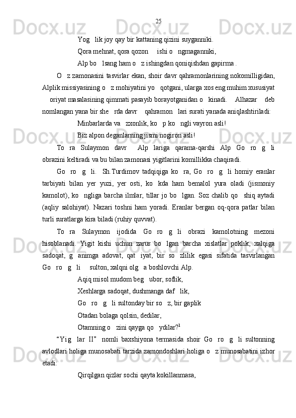 25
Yog lik joy qay bir kattaning qizini suyganniki.
Qora mehnat, qora qozon   ishi o ngmaganniki,	
 
Alp bo lsang ham o z ishingdan qoniqishdan gapirma .	
 
O z zamonasini tasvirlar ekan, shoir davr qahramonlarining nokomilligidan,	

Alplik missiyasining o z mohiyatini yo qotgani, ularga xos eng muhim xususiyat	
 
 oriyat masalasining qimmati pasayib borayotganidan o kinadi.  Alhazar  deb	
   
nomlangan yana bir she rda davr  qahramon lari surati yanada aniqlashtiriladi:	
  
Minbarlarda va zxonlik, ko p ko ngli vayron asli!	
  
Biz alpon deganlarning jismi nogiron asli! 
To ra   Sulaymon   davr   Alp lariga   qarama-qarshi   Alp   Go ro g li	
     
obrazini keltiradi va bu bilan zamonasi yigitlarini komillikka chaqiradi.
Go ro g li.     Sh.Turdimov   tadqiqiga   ko ra,   Go ro g li   homiy   eranlar
      
tarbiyati   bilan   yer   yuzi,   yer   osti,   ko kda   ham   bemalol   yura   oladi   (jismoniy	

kamolot),   ko ngliga   barcha   ilmlar,   tillar   jo   bo lgan.   Soz   chalib   qo shiq   aytadi	
  
(aqliy   salohiyat).   Nazari   toshni   ham   yoradi.   Eranlar   bergan   oq-qora   patlar   bilan
turli suratlarga kira biladi (ruhiy quvvat).
To ra   Sulaymon   ijodida   Go ro g li   obrazi   kamolotning   mezoni	
   
hisoblanadi.   Yigit   kishi   uchun   zarur   bo lgan   barcha   xislatlar   poklik,   xalqiga	

sadoqat,   g animga   adovat,   qat iyat,   bir   so zlilik   egasi   sifatida   tasvirlangan	
  
Go ro g li   sulton, xalqni olg a boshlovchi Alp.	
    
Aqiq misol mudom beg ubor, soflik,	

Xeshlarga sadoqat, dushmanga daf lik,	

Go ro g li sultonday bir so z, bir gaplik	
   
Otadan bolaga qolsin, dedilar,
Otamning o zini qayga qo ydilar?	
  1
 
Y i g lar   II   nomli   baxshiyona   termasida   shoir   Go ro g li   sultonning	
 	   
avlodlari holiga munosabati tarzida zamondoshlari holiga o z munosabatini izhor	

etadi: 
Qirqilgan qizlar sochi qayta kokillanmasa, 