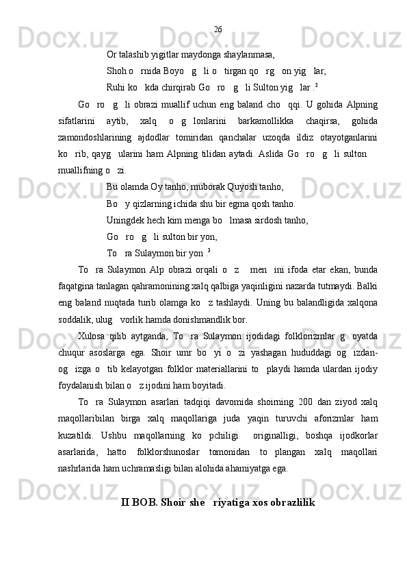 26
Or talashib yigitlar maydonga shaylanmasa,
Shoh o rnida Boyo g li o tirgan qo rg on yig lar,      
Ruhi ko kda chirqirab Go ro g li Sulton yig lar .
     2
Go ro g li   obrazi   muallif   uchun   eng   baland   cho qqi.   U   gohida   Alpning	
   
sifatlarini   aytib,   xalq   o g lonlarini   barkamollikka   chaqirsa,   gohida	
 
zamondoshlarining   ajdodlar   tomiridan   qanchalar   uzoqda   ildiz   otayotganlarini
ko rib,   qayg ularini   ham   Alpning   tilidan   aytadi.   Aslida   Go ro g li   sulton  	
     
muallifning o zi.	

Bu olamda Oy tanho, muborak Quyosh tanho,
Bo y qizlarning ichida shu bir egma qosh tanho.	

Uningdek hech kim menga bo lmasa sirdosh tanho,	

Go ro g li sulton bir yon,	
  
To ra Sulaymon bir yon .
 3
To ra   Sulaymon   Alp   obrazi   orqali   o z   men ini   ifoda   etar   ekan,   bunda	
   
faqatgina tanlagan qahramonining xalq qalbiga yaqinligini nazarda tutmaydi. Balki
eng  baland  nuqtada  turib  olamga  ko z  tashlaydi.   Uning  bu  balandligida  xalqona	

soddalik, ulug vorlik hamda donishmandlik bor.	

Xulosa   qilib   aytganda,   To ra   Sulaymon   ijodidagi   folklorizmlar   g oyatda	
 
chuqur   asoslarga   ega.   Shoir   umr   bo yi   o zi   yashagan   hududdagi   og izdan-	
  
og izga   o tib   kelayotgan   folklor   materiallarini   to playdi   hamda   ulardan   ijodiy	
  
foydalanish bilan o z ijodini ham boyitadi. 	

To ra   Sulaymon   asarlari   tadqiqi   davomida   shoirning   200   dan   ziyod   xalq	

maqollaribilan   birga   xalq   maqollariga   juda   yaqin   turuvchi   aforizmlar   ham
kuzatildi.   Ushbu   maqollarning   ko pchiligi     originalligi,   boshqa   ijodkorlar	

asarlarida,   hatto   folklorshunoslar   tomonidan   to plangan   xalq   maqollari	

nashrlarida ham uchramasligi bilan alohida ahamiyatga ega. 
II BOB. Shoir she riyatiga xos obrazlilik	
 