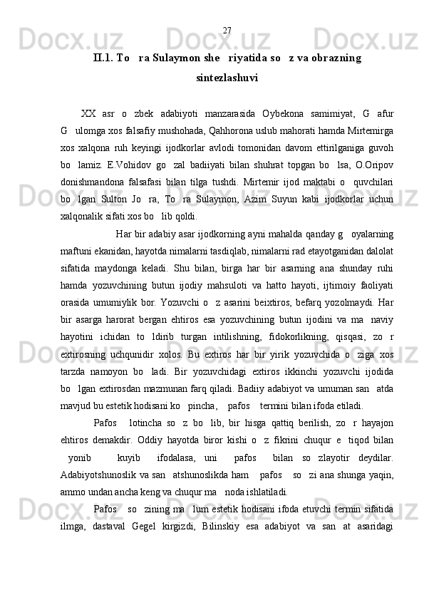 27
II.1. To ra Sulaymon she riyatida so z va obrazning  
sintezlashuvi
XX   asr   o zbek   adabiyoti   manzarasida   Oybekona   samimiyat,   G afur
 
G ulomga xos falsafiy mushohada, Qahhorona uslub mahorati hamda Mirtemirga	

xos   xalqona   ruh   keyingi   ijodkorlar   avlodi   tomonidan   davom   ettirilganiga   guvoh
bo lamiz.   E.Vohidov   go zal   badiiyati   bilan   shuhrat   topgan   bo lsa,   O.Oripov
  
donishmandona   falsafasi   bilan   tilga   tushdi.   Mirtemir   ijod   maktabi   o quvchilari	

bo lgan   Sulton   Jo ra,   To ra   Sulaymon,   Azim   Suyun   kabi   ijodkorlar   uchun	
  
xalqonalik sifati xos bo lib qoldi.	

                 Har bir adabiy asar  ijodkorning ayni mahalda qanday g oyalarning	

maftuni ekanidan, hayotda nimalarni tasdiqlab, nimalarni rad etayotganidan dalolat
sifatida   maydonga   keladi.   Shu   bilan,   birga   har   bir   asarning   ana   shunday   ruhi
hamda   yozuvchining   butun   ijodiy   mahsuloti   va   hatto   hayoti,   ijtimoiy   faoliyati
orasida   umumiylik   bor.   Yozuvchi   o z   asarini   beixtiros,   befarq   yozolmaydi.   Har	

bir   asarga   harorat   bergan   ehtiros   esa   yozuvchining   butun   ijodini   va   ma naviy	

hayotini   ichidan   to ldirib   turgan   intilishning,   fidokorlikning,   qisqasi,   zo r	
 
extirosning   uchqunidir   xolos.   Bu   extiros   har   bir   yirik   yozuvchida   o ziga   xos	

tarzda   namoyon   bo ladi.   Bir   yozuvchidagi   extiros   ikkinchi   yozuvchi   ijodida	

bo lgan extirosdan mazmunan farq qiladi. Badiiy adabiyot va umuman san atda	
 
mavjud bu estetik hodisani ko pincha,  pafos  termini bilan ifoda etiladi.	
  
Pafos   lotincha   so z   bo lib,   bir   hisga   qattiq   berilish,   zo r   hayajon	
    
ehtiros   demakdir.   Oddiy   hayotda   biror   kishi   o z   fikrini   chuqur   e tiqod   bilan	
 
yonib     kuyib   ifodalasa,   uni   pafos   bilan   so zlayotir   deydilar.	
     
Adabiyotshunoslik va san atshunoslikda ham  pafos  so zi  ana shunga yaqin,	
   
ammo undan ancha keng va chuqur ma noda ishlatiladi.	

Pafos  so zining ma lum estetik hodisani ifoda etuvchi termin sifatida	
   
ilmga,   dastaval   Gegel   kirgizdi,   Bilinskiy   esa   adabiyot   va   san at   asaridagi	
 